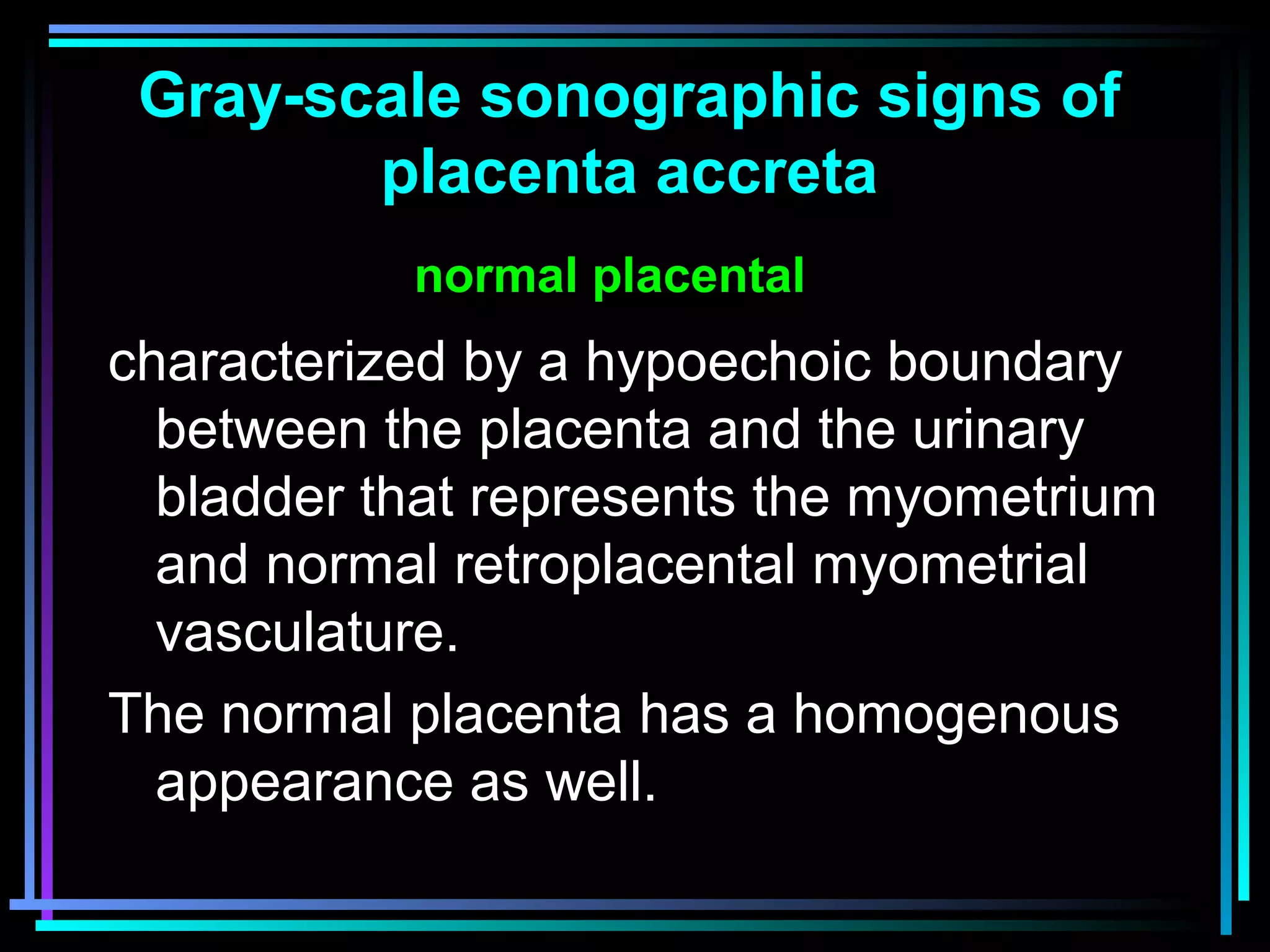 22
characterized by a hypoechoic boundary
between the placenta and the urinary
bladder that represents the myometrium
and normal retroplacental myometrial
vasculature.
The normal placenta has a homogenous
appearance as well.
Gray-scale sonographic signs of
placenta accreta
normal placental
 