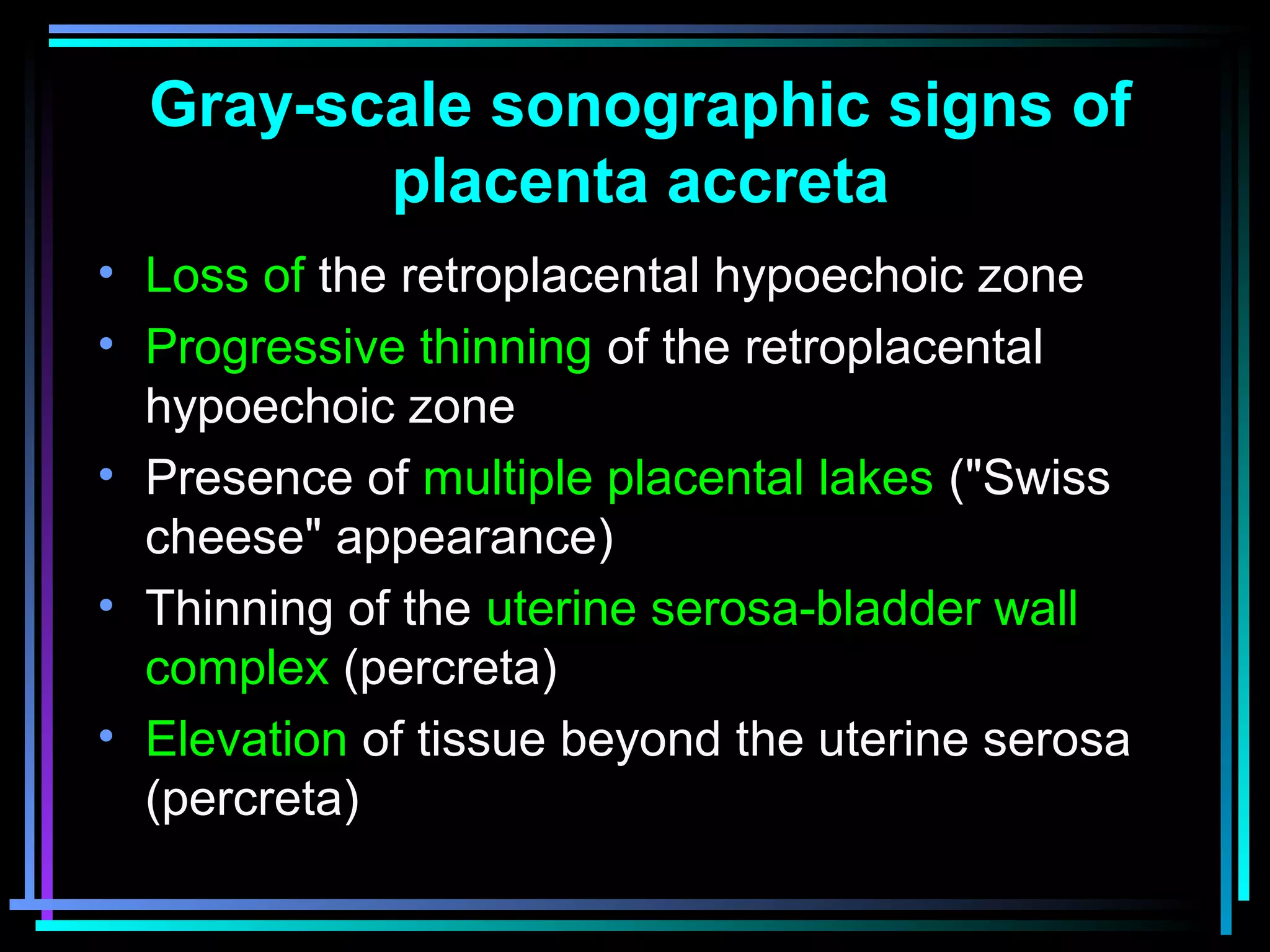 23
Gray-scale sonographic signs of
placenta accreta
• Loss of the retroplacental hypoechoic zone
• Progressive thinning of the retroplacental
hypoechoic zone
• Presence of multiple placental lakes ("Swiss
cheese" appearance)
• Thinning of the uterine serosa-bladder wall
complex (percreta)
• Elevation of tissue beyond the uterine serosa
(percreta)
 