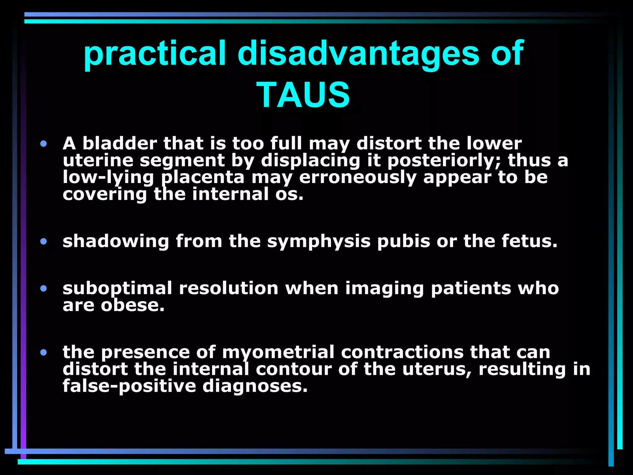 24
practical disadvantages of
TAUS
• A bladder that is too full may distort the lower
uterine segment by displacing it posteriorly; thus a
low-lying placenta may erroneously appear to be
covering the internal os.
• shadowing from the symphysis pubis or the fetus.
• suboptimal resolution when imaging patients who
are obese.
• the presence of myometrial contractions that can
distort the internal contour of the uterus, resulting in
false-positive diagnoses.
 