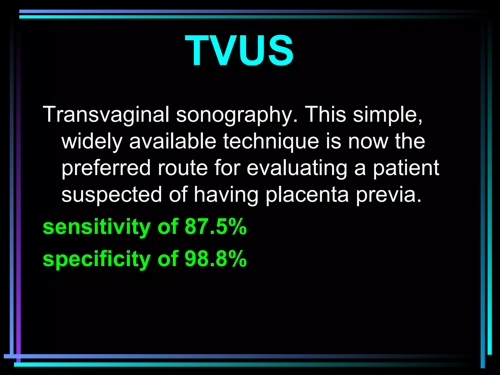 25
TVUS
Transvaginal sonography. This simple,
widely available technique is now the
preferred route for evaluating a patient
suspected of having placenta previa.
sensitivity of 87.5%
specificity of 98.8%
 