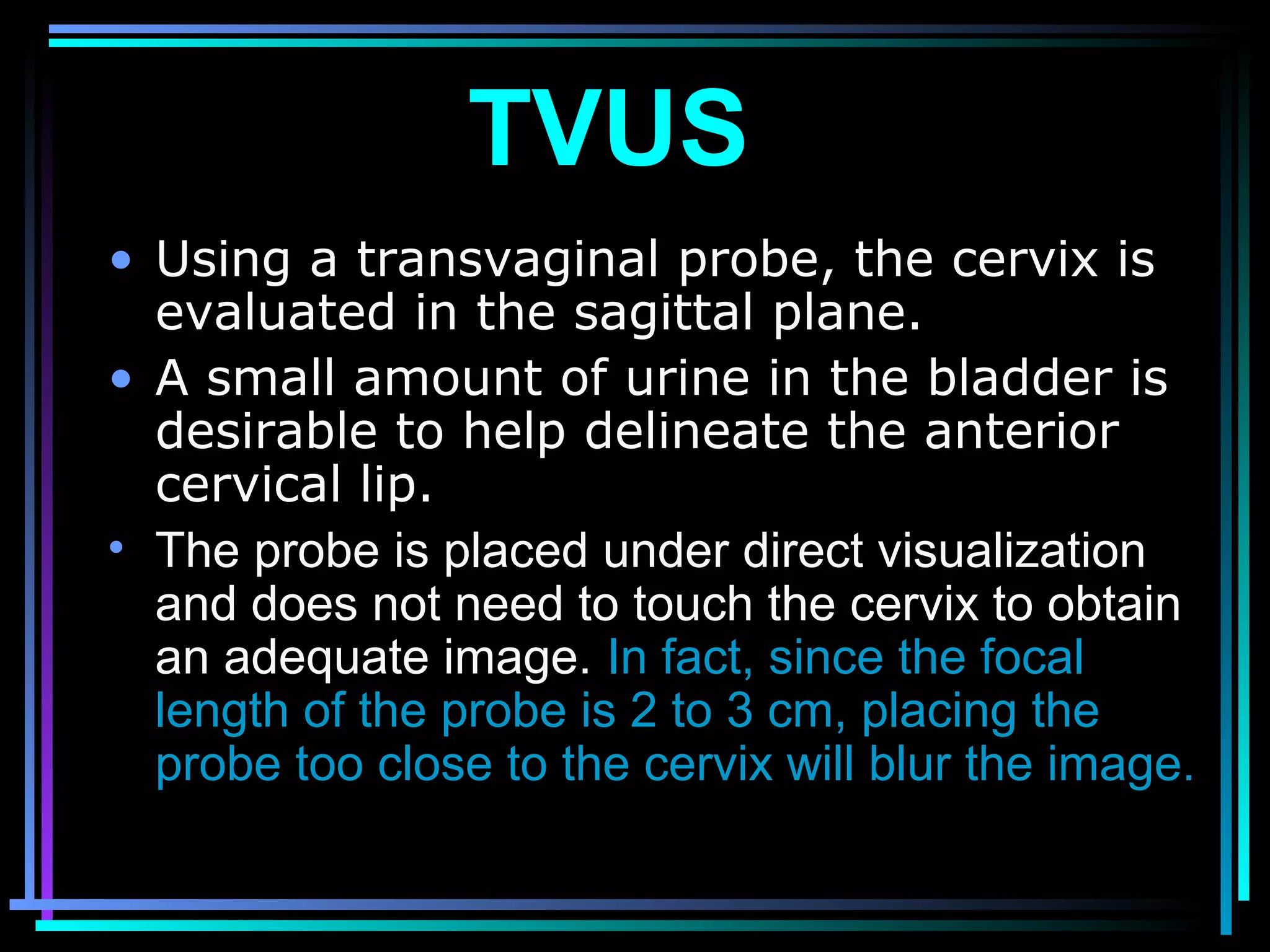 26
• Using a transvaginal probe, the cervix is
evaluated in the sagittal plane.
• A small amount of urine in the bladder is
desirable to help delineate the anterior
cervical lip.
• The probe is placed under direct visualization
and does not need to touch the cervix to obtain
an adequate image. In fact, since the focal
length of the probe is 2 to 3 cm, placing the
probe too close to the cervix will blur the image.
TVUS
 