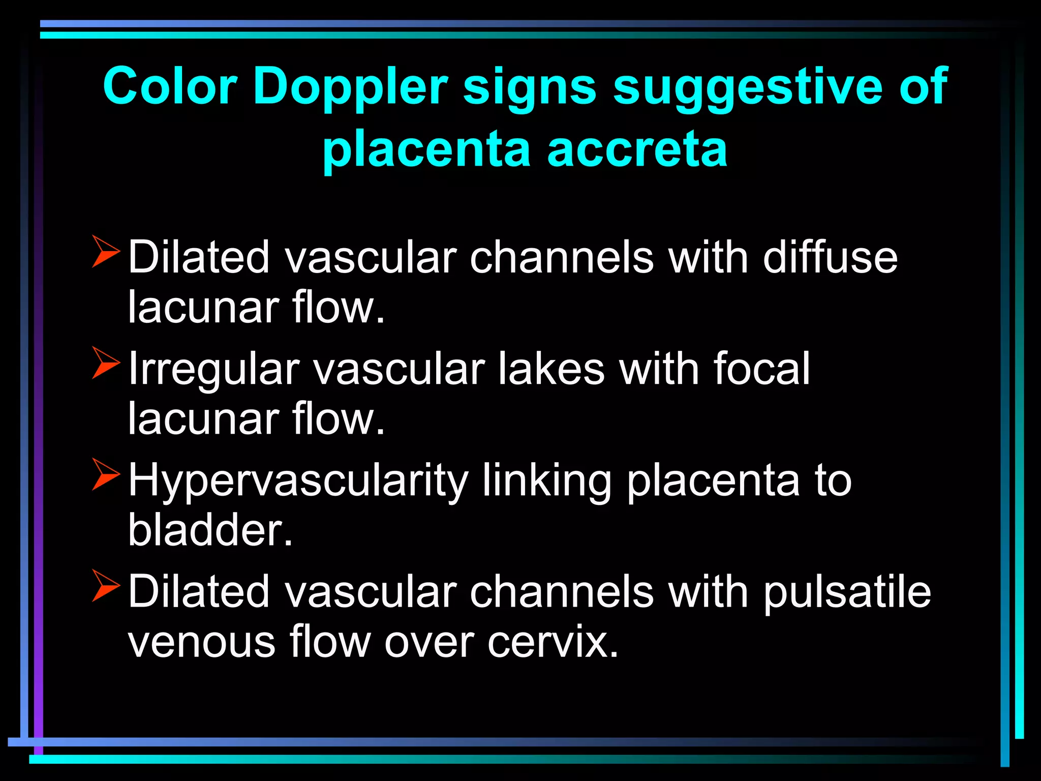 27
Color Doppler signs suggestive of
placenta accreta
Dilated vascular channels with diffuse
lacunar flow.
Irregular vascular lakes with focal
lacunar flow.
Hypervascularity linking placenta to
bladder.
Dilated vascular channels with pulsatile
venous flow over cervix.
 