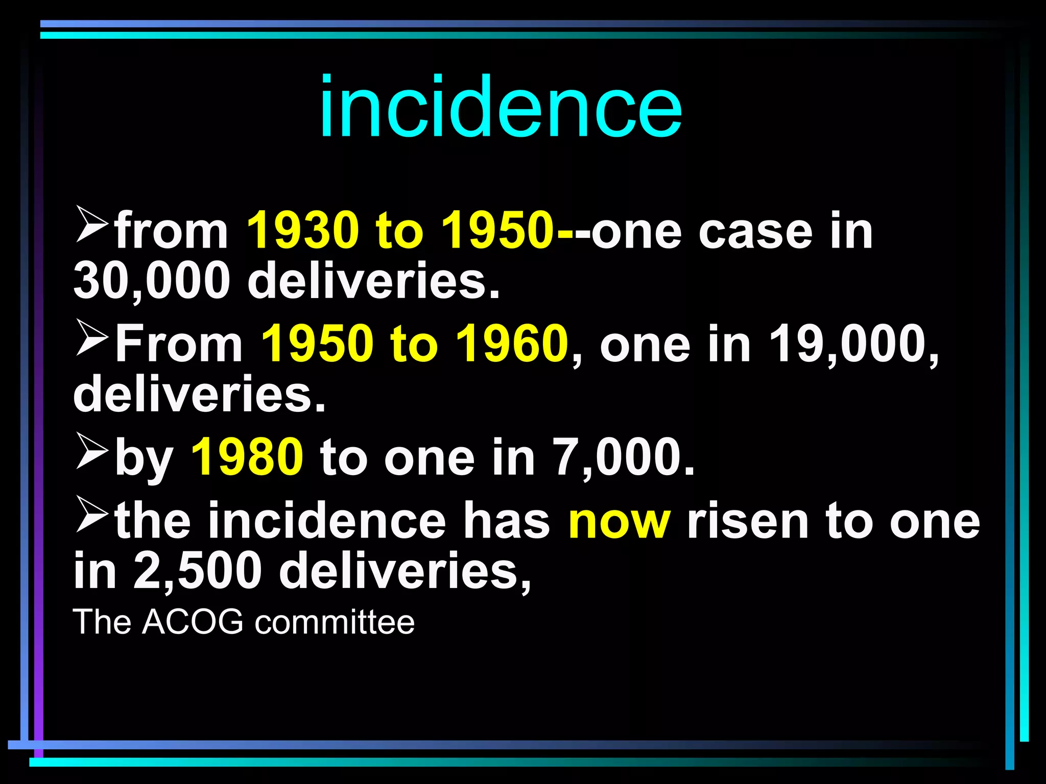 3
incidence
from 1930 to 1950--one case in
30,000 deliveries.
From 1950 to 1960, one in 19,000,
deliveries.
by 1980 to one in 7,000.
the incidence has now risen to one
in 2,500 deliveries,
The ACOG committee
 