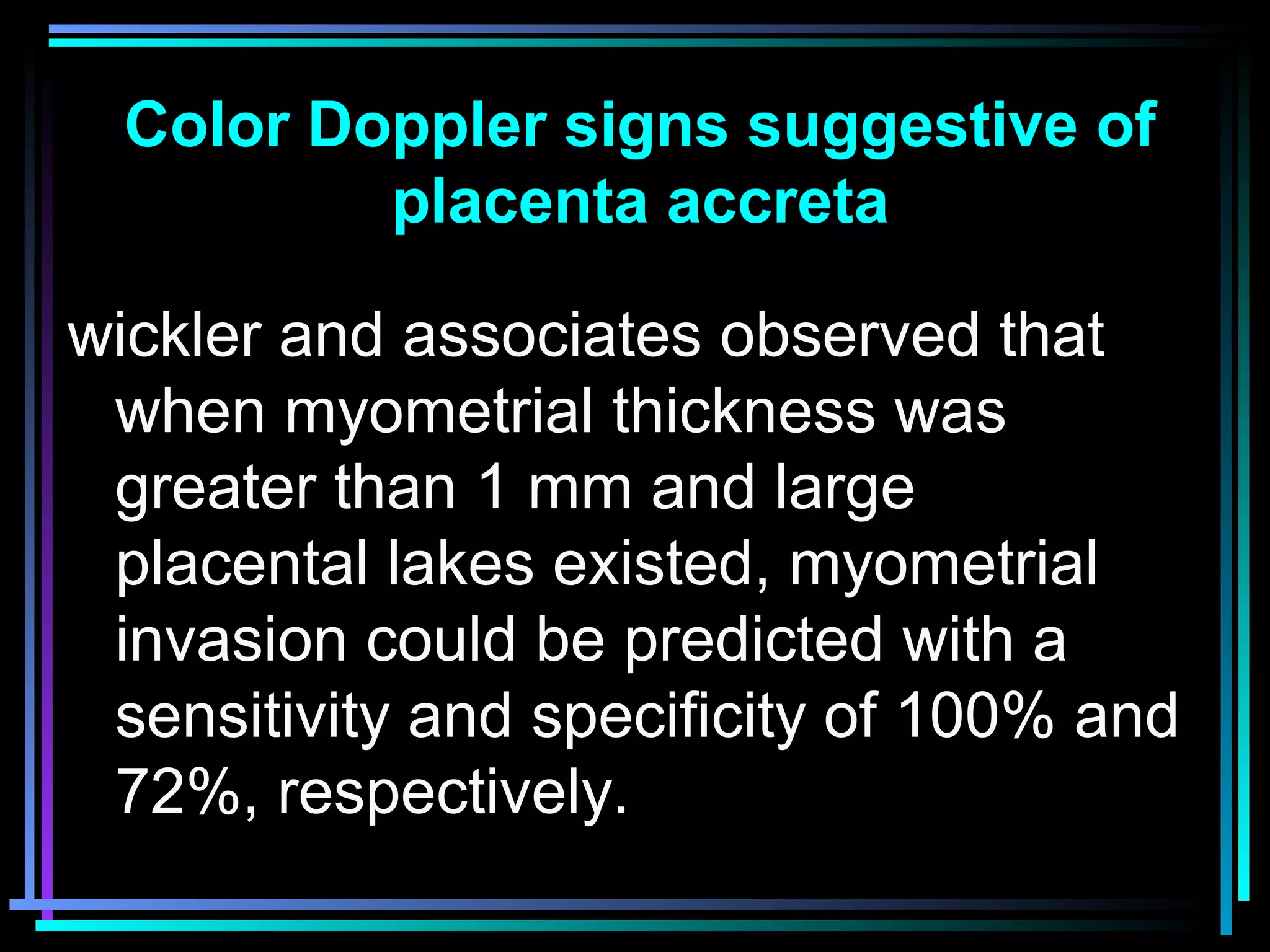 34
wickler and associates observed that
when myometrial thickness was
greater than 1 mm and large
placental lakes existed, myometrial
invasion could be predicted with a
sensitivity and specificity of 100% and
72%, respectively.
Color Doppler signs suggestive of
placenta accreta
 