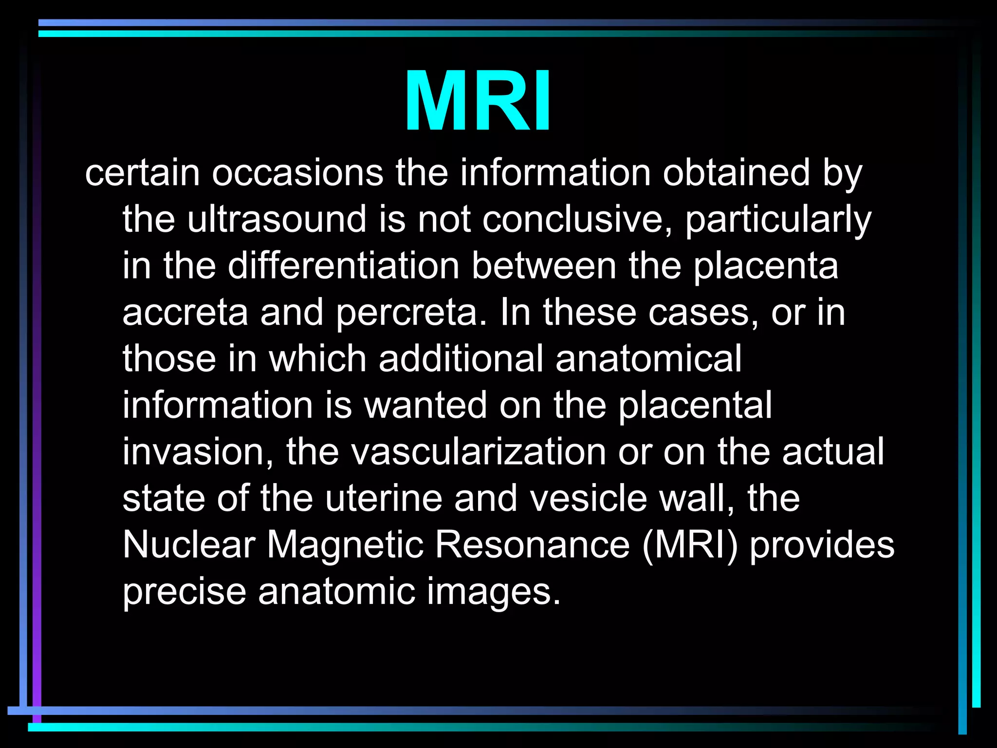 36
certain occasions the information obtained by
the ultrasound is not conclusive, particularly
in the differentiation between the placenta
accreta and percreta. In these cases, or in
those in which additional anatomical
information is wanted on the placental
invasion, the vascularization or on the actual
state of the uterine and vesicle wall, the
Nuclear Magnetic Resonance (MRI) provides
precise anatomic images.
MRI
 