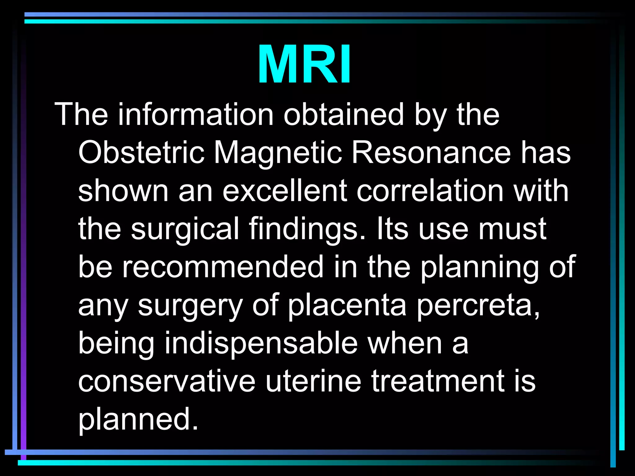 39
The information obtained by the
Obstetric Magnetic Resonance has
shown an excellent correlation with
the surgical findings. Its use must
be recommended in the planning of
any surgery of placenta percreta,
being indispensable when a
conservative uterine treatment is
planned.
MRI
 