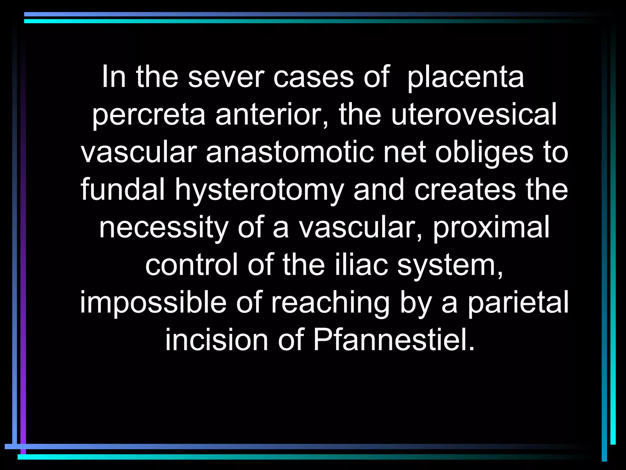 42
In the sever cases of placenta
percreta anterior, the uterovesical
vascular anastomotic net obliges to
fundal hysterotomy and creates the
necessity of a vascular, proximal
control of the iliac system,
impossible of reaching by a parietal
incision of Pfannestiel.
 