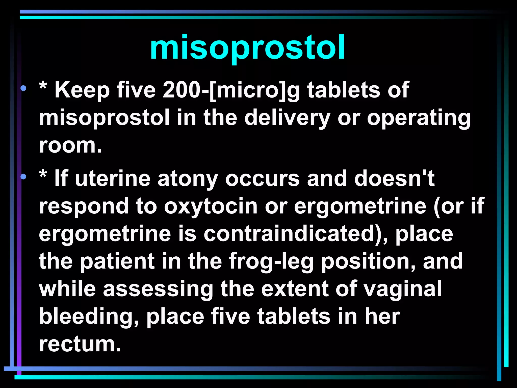 45
misoprostol
• * Keep five 200-[micro]g tablets of
misoprostol in the delivery or operating
room.
• * If uterine atony occurs and doesn't
respond to oxytocin or ergometrine (or if
ergometrine is contraindicated), place
the patient in the frog-leg position, and
while assessing the extent of vaginal
bleeding, place five tablets in her
rectum.
 