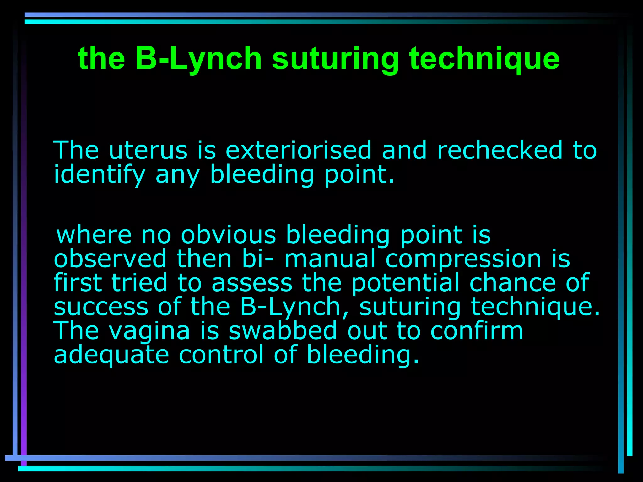 49
the B-Lynch suturing technique
The uterus is exteriorised and rechecked to
identify any bleeding point.
where no obvious bleeding point is
observed then bi- manual compression is
first tried to assess the potential chance of
success of the B-Lynch, suturing technique.
The vagina is swabbed out to confirm
adequate control of bleeding.
 