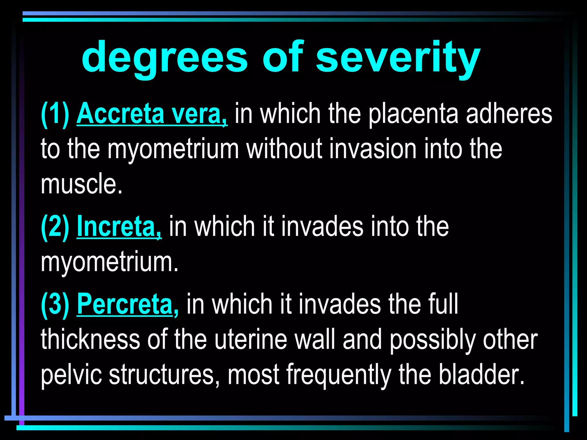 6
degrees of severity
(1) Accreta vera, in which the placenta adheres
to the myometrium without invasion into the
muscle.
(2) Increta, in which it invades into the
myometrium.
(3) Percreta, in which it invades the full
thickness of the uterine wall and possibly other
pelvic structures, most frequently the bladder.
 
