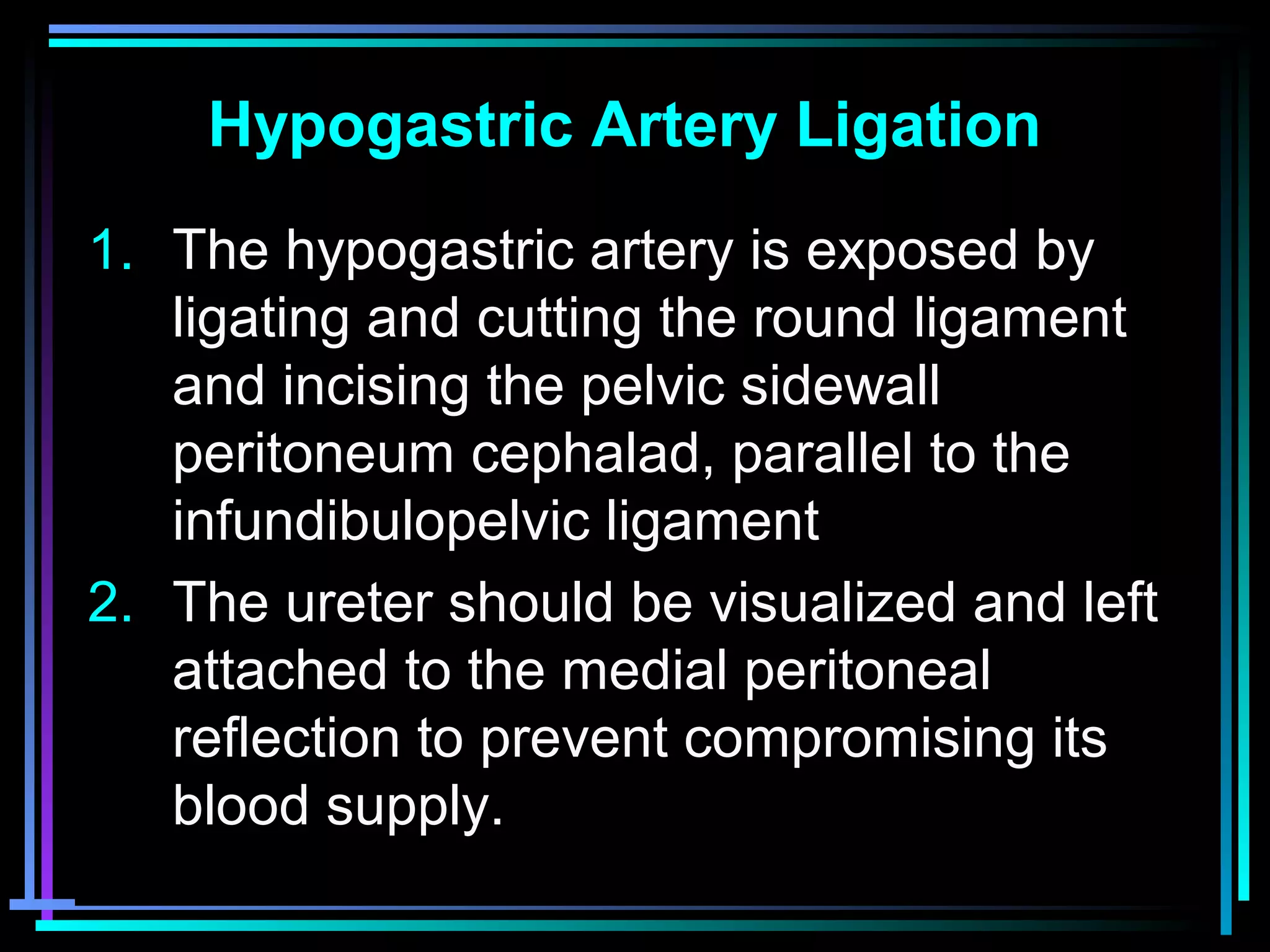 60
Hypogastric Artery Ligation
1. The hypogastric artery is exposed by
ligating and cutting the round ligament
and incising the pelvic sidewall
peritoneum cephalad, parallel to the
infundibulopelvic ligament
2. The ureter should be visualized and left
attached to the medial peritoneal
reflection to prevent compromising its
blood supply.
 