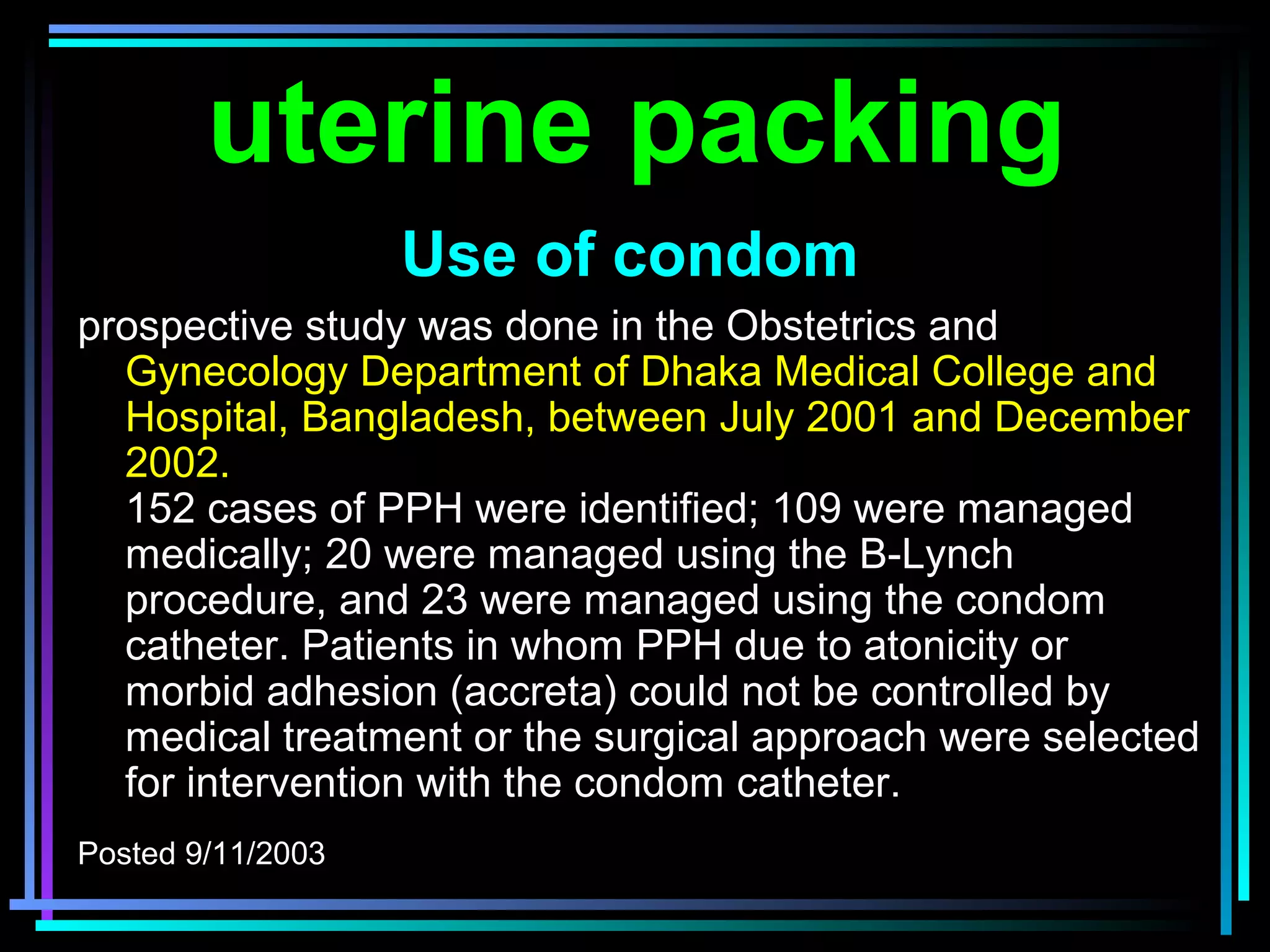 65
prospective study was done in the Obstetrics and
Gynecology Department of Dhaka Medical College and
Hospital, Bangladesh, between July 2001 and December
2002.
152 cases of PPH were identified; 109 were managed
medically; 20 were managed using the B-Lynch
procedure, and 23 were managed using the condom
catheter. Patients in whom PPH due to atonicity or
morbid adhesion (accreta) could not be controlled by
medical treatment or the surgical approach were selected
for intervention with the condom catheter.
Posted 9/11/2003
uterine packing
Use of condom
 