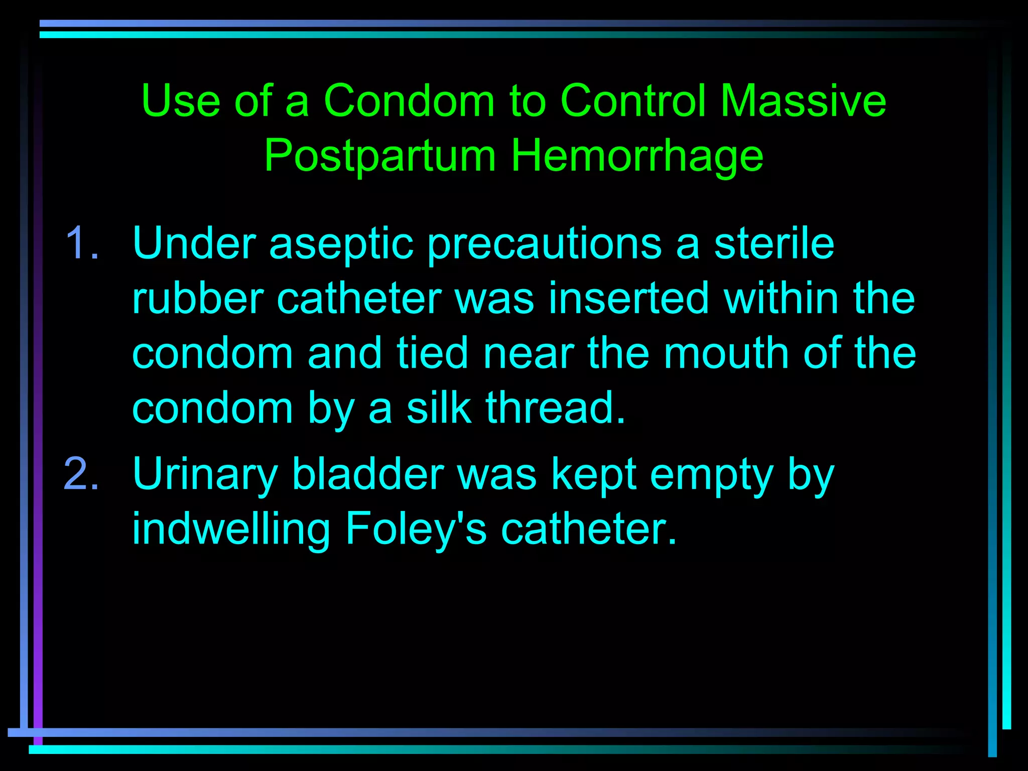 66
1. Under aseptic precautions a sterile
rubber catheter was inserted within the
condom and tied near the mouth of the
condom by a silk thread.
2. Urinary bladder was kept empty by
indwelling Foley's catheter.
Use of a Condom to Control Massive
Postpartum Hemorrhage
 