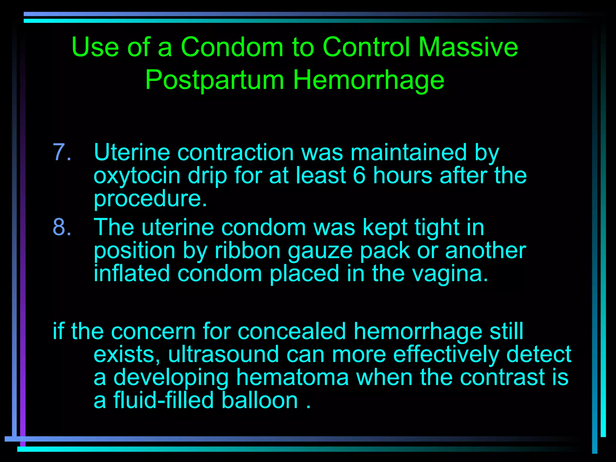 69
7. Uterine contraction was maintained by
oxytocin drip for at least 6 hours after the
procedure.
8. The uterine condom was kept tight in
position by ribbon gauze pack or another
inflated condom placed in the vagina.
if the concern for concealed hemorrhage still
exists, ultrasound can more effectively detect
a developing hematoma when the contrast is
a fluid-filled balloon .
Use of a Condom to Control Massive
Postpartum Hemorrhage
 