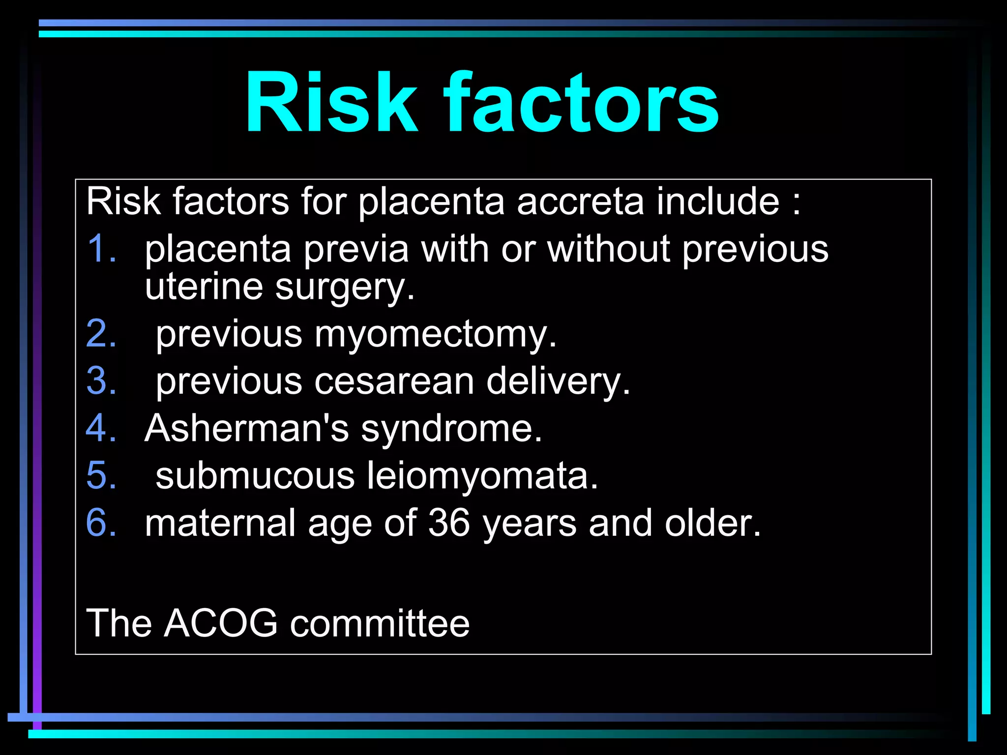 7
Risk factors
Risk factors for placenta accreta include :
1. placenta previa with or without previous
uterine surgery.
2. previous myomectomy.
3. previous cesarean delivery.
4. Asherman's syndrome.
5. submucous leiomyomata.
6. maternal age of 36 years and older.
The ACOG committee
 