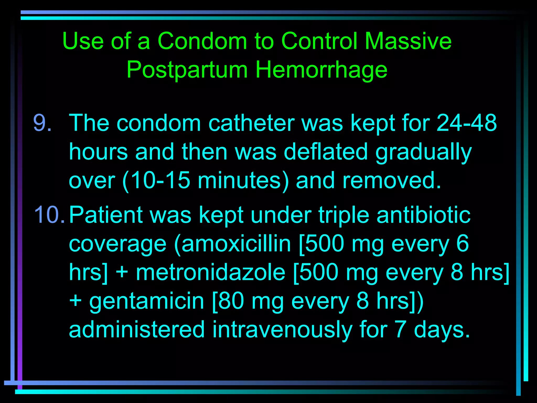 70
9. The condom catheter was kept for 24-48
hours and then was deflated gradually
over (10-15 minutes) and removed.
10.Patient was kept under triple antibiotic
coverage (amoxicillin [500 mg every 6
hrs] + metronidazole [500 mg every 8 hrs]
+ gentamicin [80 mg every 8 hrs])
administered intravenously for 7 days.
Use of a Condom to Control Massive
Postpartum Hemorrhage
 