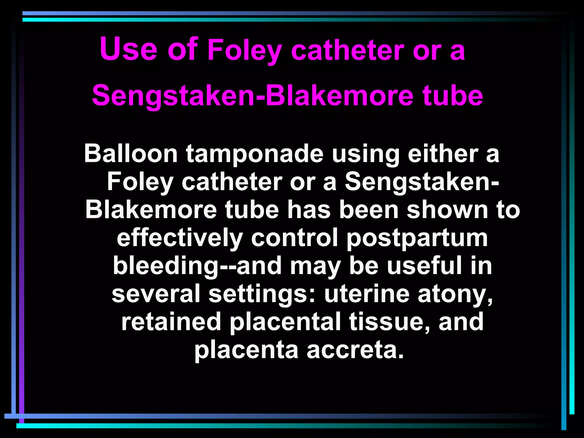 73
Use of Foley catheter or a
Sengstaken-Blakemore tube
Balloon tamponade using either a
Foley catheter or a Sengstaken-
Blakemore tube has been shown to
effectively control postpartum
bleeding--and may be useful in
several settings: uterine atony,
retained placental tissue, and
placenta accreta.
 