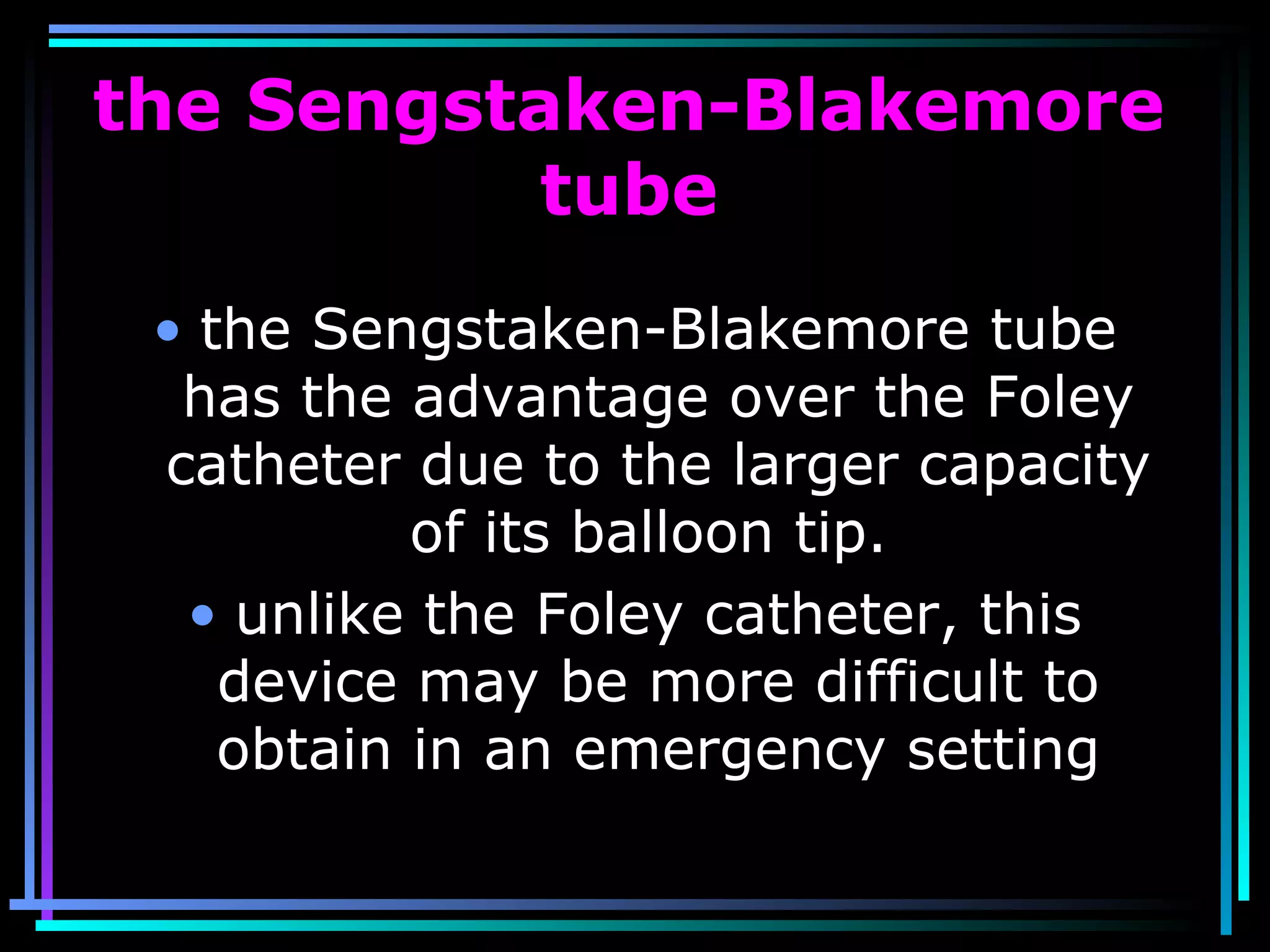 75
the Sengstaken-Blakemore
tube
• the Sengstaken-Blakemore tube
has the advantage over the Foley
catheter due to the larger capacity
of its balloon tip.
• unlike the Foley catheter, this
device may be more difficult to
obtain in an emergency setting
 