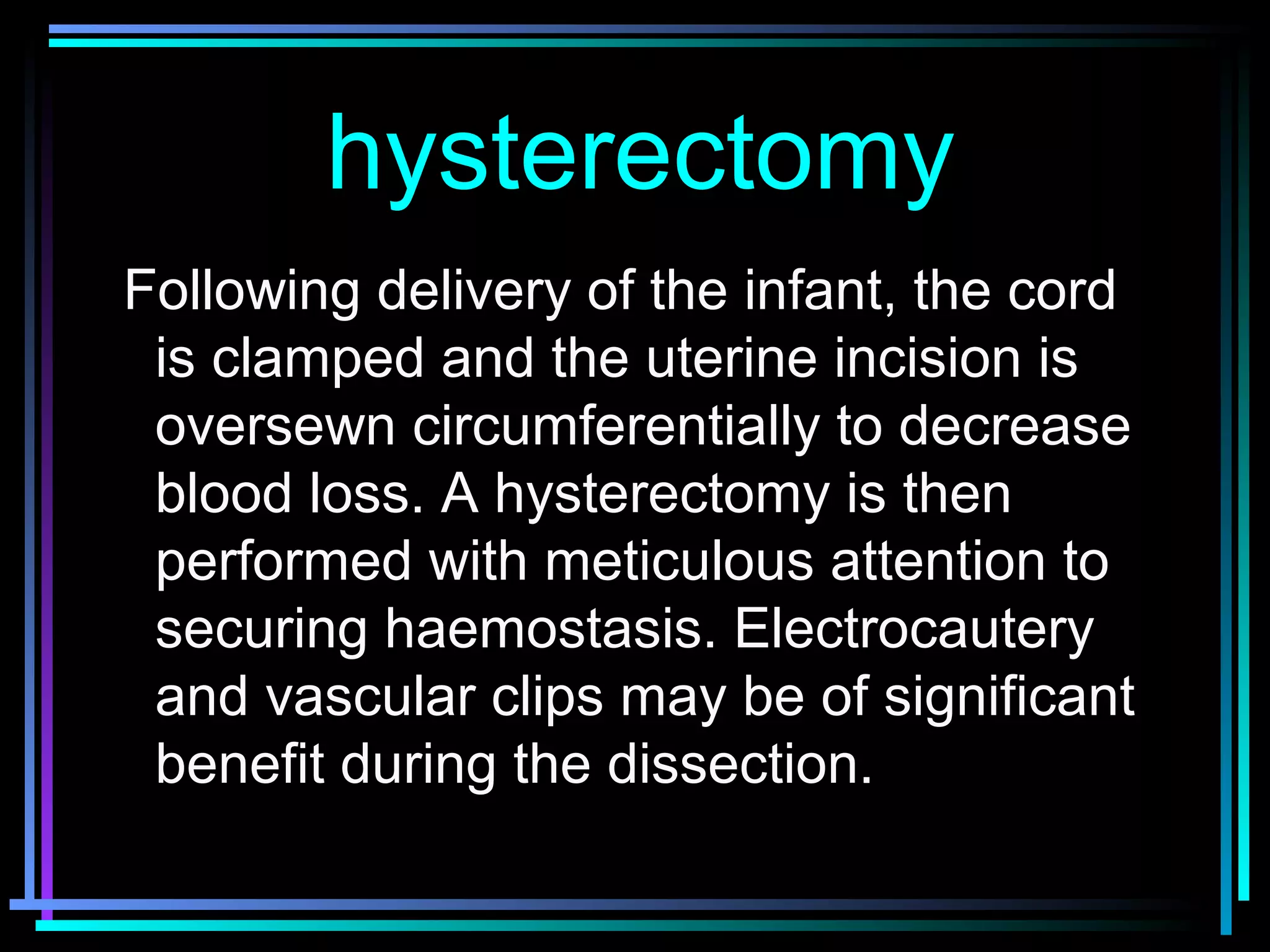 78
Following delivery of the infant, the cord
is clamped and the uterine incision is
oversewn circumferentially to decrease
blood loss. A hysterectomy is then
performed with meticulous attention to
securing haemostasis. Electrocautery
and vascular clips may be of significant
benefit during the dissection.
hysterectomyhysterectomy
 