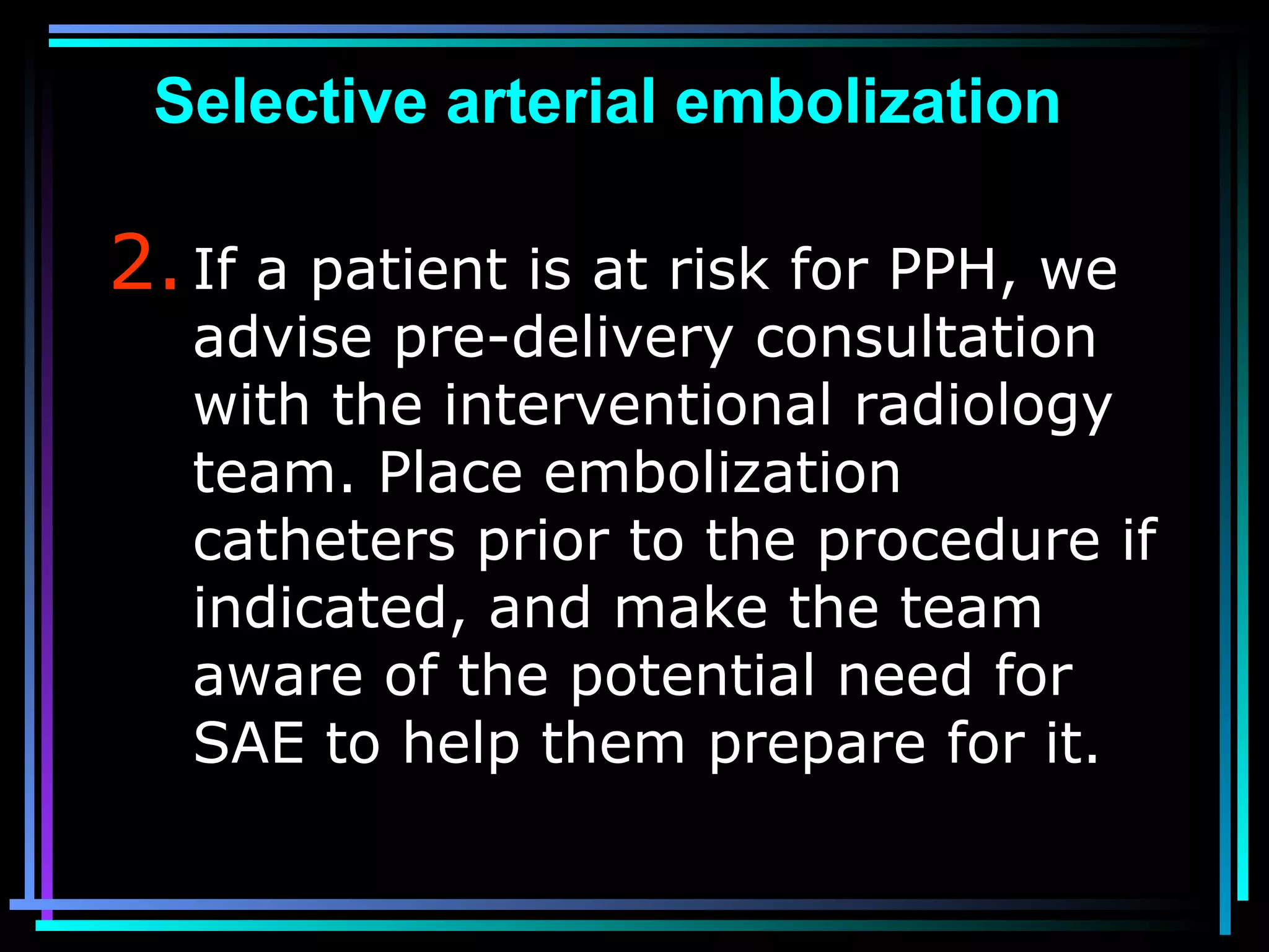 80
Selective arterial embolization
2.If a patient is at risk for PPH, we
advise pre-delivery consultation
with the interventional radiology
team. Place embolization
catheters prior to the procedure if
indicated, and make the team
aware of the potential need for
SAE to help them prepare for it.
 