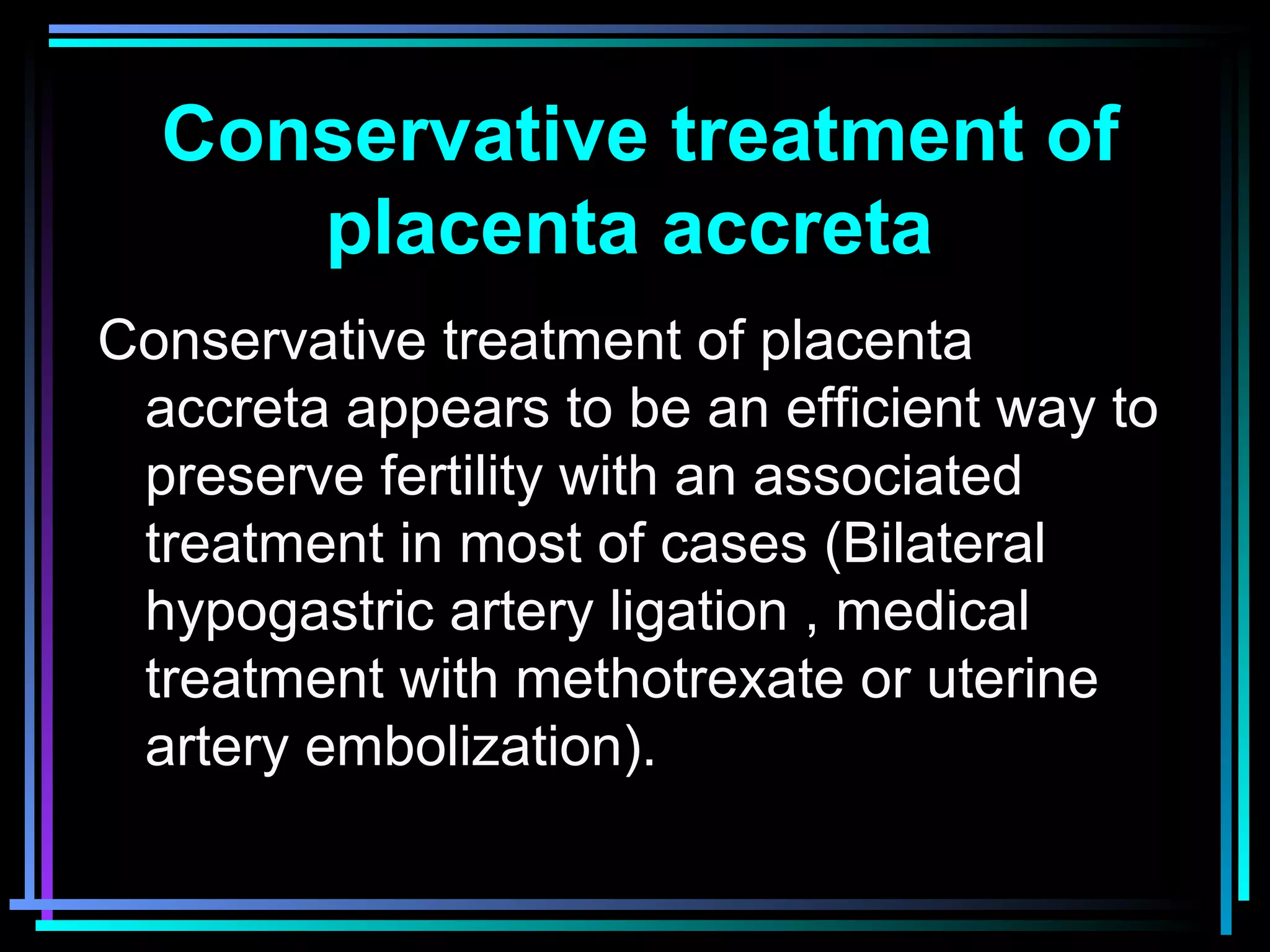 83
Conservative treatment of
placenta accreta
Conservative treatment of placenta
accreta appears to be an efficient way to
preserve fertility with an associated
treatment in most of cases (Bilateral
hypogastric artery ligation , medical
treatment with methotrexate or uterine
artery embolization).
 