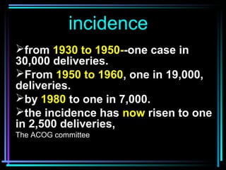 3
incidence
from 1930 to 1950--one case in
30,000 deliveries.
From 1950 to 1960, one in 19,000,
deliveries.
by 1980 to ...
