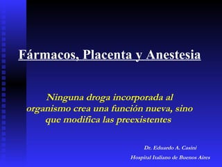 Fármacos, Placenta y Anestesia Ninguna droga incorporada al organismo crea una función nueva, sino que modifica las preexistentes  Dr. Eduardo A. Casini Hospital Italiano de Buenos Aires 