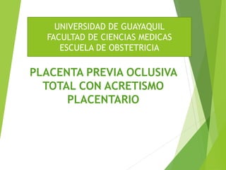 PLACENTA PREVIA OCLUSIVA
TOTAL CON ACRETISMO
PLACENTARIO
UNIVERSIDAD DE GUAYAQUIL
FACULTAD DE CIENCIAS MEDICAS
ESCUELA DE OBSTETRICIA
 