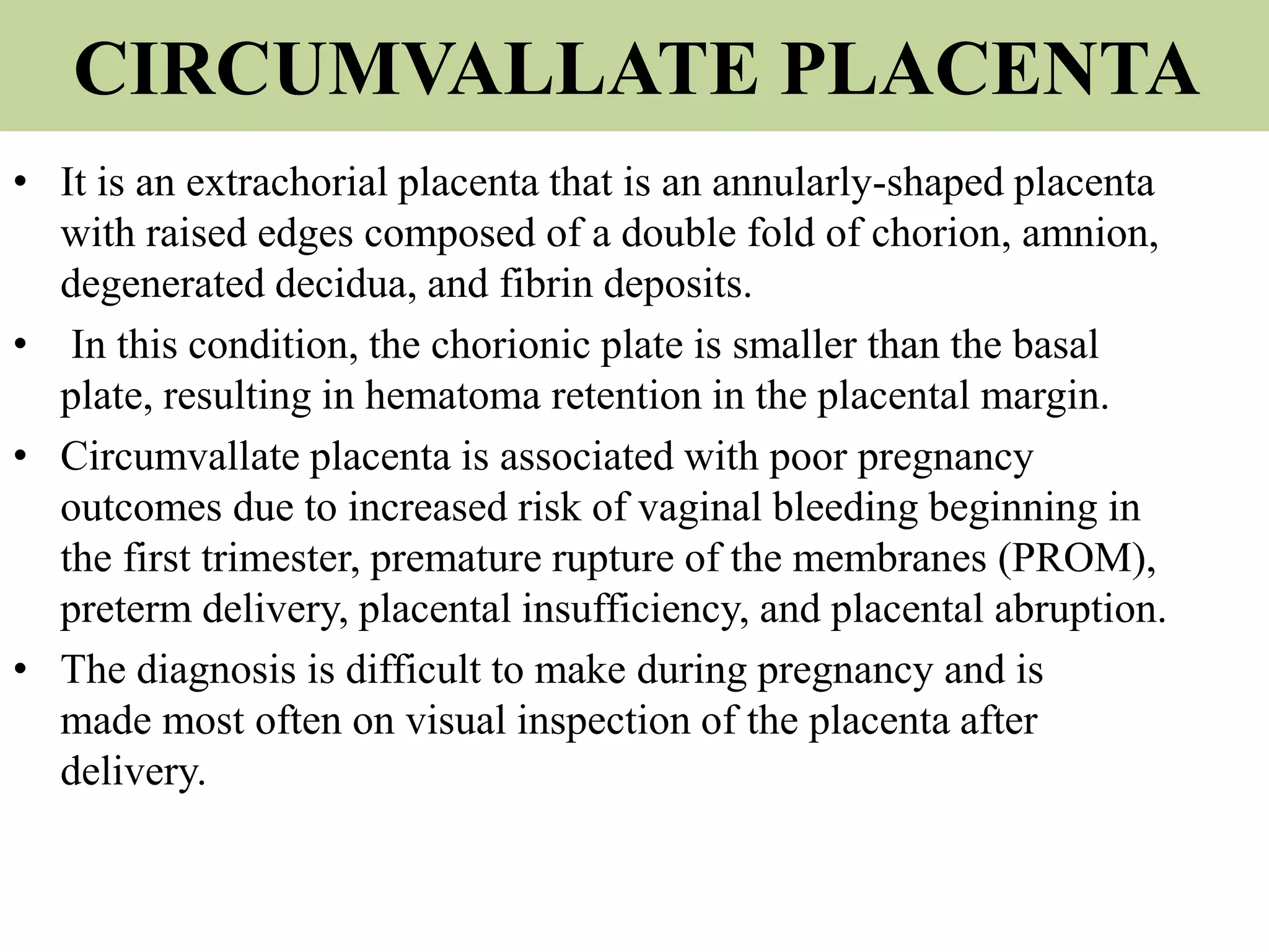 CIRCUMVALLATE PLACENTA
• It is an extrachorial placenta that is an annularly-shaped placenta
with raised edges composed of a double fold of chorion, amnion,
degenerated decidua, and fibrin deposits.
• In this condition, the chorionic plate is smaller than the basal
plate, resulting in hematoma retention in the placental margin.
• Circumvallate placenta is associated with poor pregnancy
outcomes due to increased risk of vaginal bleeding beginning in
the first trimester, premature rupture of the membranes (PROM),
preterm delivery, placental insufficiency, and placental abruption.
• The diagnosis is difficult to make during pregnancy and is
made most often on visual inspection of the placenta after
delivery.
 