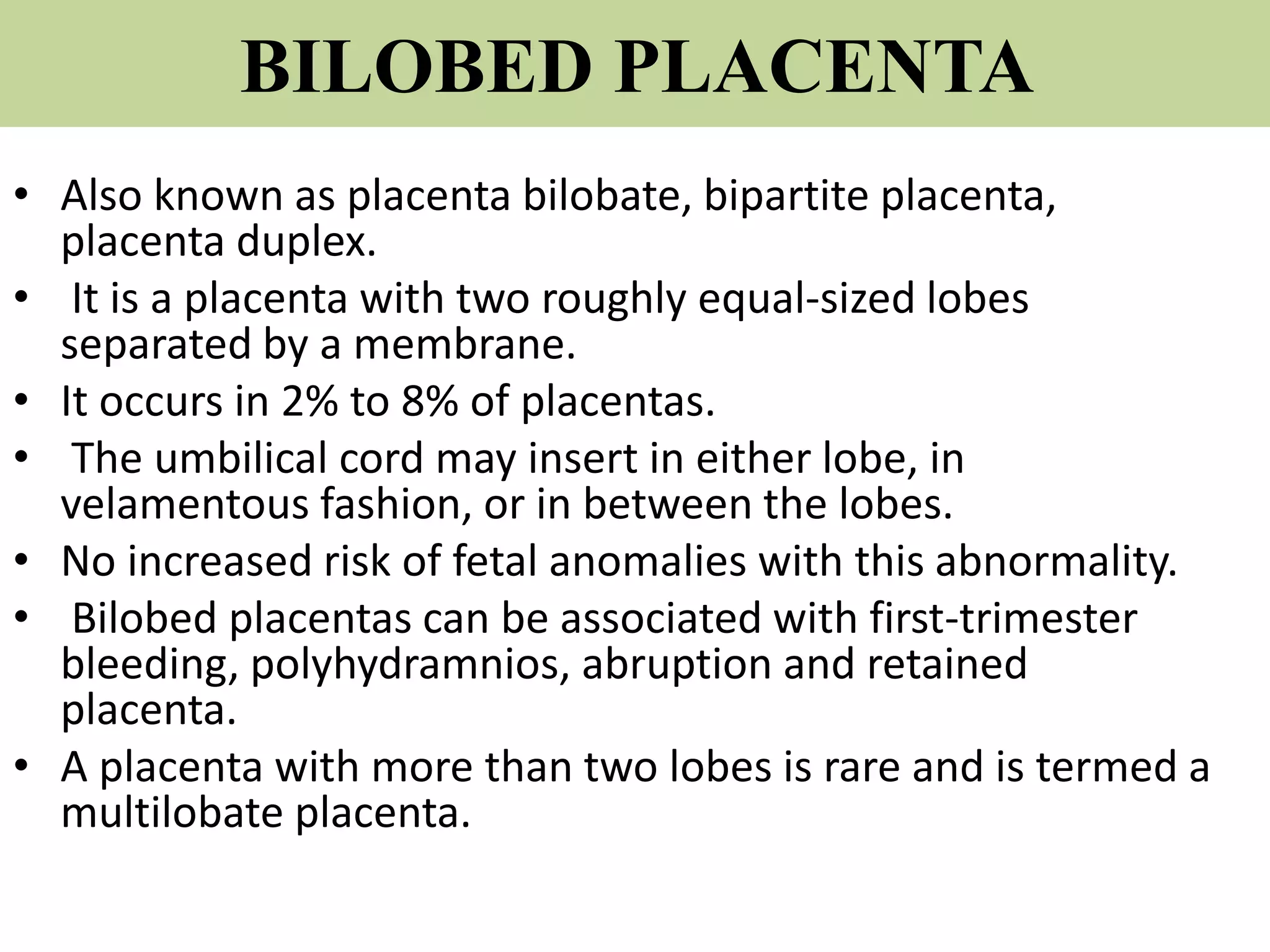 BILOBED PLACENTA
• Also known as placenta bilobate, bipartite placenta,
placenta duplex.
• It is a placenta with two roughly equal-sized lobes
separated by a membrane.
• It occurs in 2% to 8% of placentas.
• The umbilical cord may insert in either lobe, in
velamentous fashion, or in between the lobes.
• No increased risk of fetal anomalies with this abnormality.
• Bilobed placentas can be associated with first-trimester
bleeding, polyhydramnios, abruption and retained
placenta.
• A placenta with more than two lobes is rare and is termed a
multilobate placenta.
 