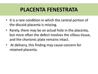 PLACENTA FENESTRATA
• It is a rare condition in which the central portion of
the discoid placenta is missing.
• Rarely, there may be an actual hole in the placenta,
but more often the defect involves the villous tissue,
and the chorionic plate remains intact.
• At delivery, this finding may cause concern for
retained placenta.
 