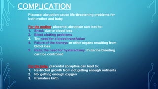 COMPLICATION
Placental abruption cause life-threatening problems for
both mother and baby.
For the mother, placental abruption can lead to:
1. Shock due to blood loss
2. Blood clotting problems
3. The need for a blood transfusion
4. Failure of the kidneys or other organs resulting from
blood loss
5. Rarly, the need for hysterectomy, if uterine bleeding
can’t be controlled
For the baby, placental abruption can lead to:
1. Restricted growth from not getting enough nutrients
2. Not getting enough oxygen
3. Premature birth
 