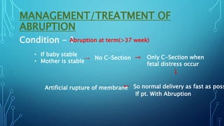 MANAGEMENT/TREATMENT OF
ABRUPTION
Condition - 1
Abruption at term(>37 week)
• If baby stable
• Mother is stable→ No C-Section → Only C-Section when
fetal distress occur
↓
← So normal delivery as fast as poss
If pt. With Abruption
Artificial rupture of membrane
 