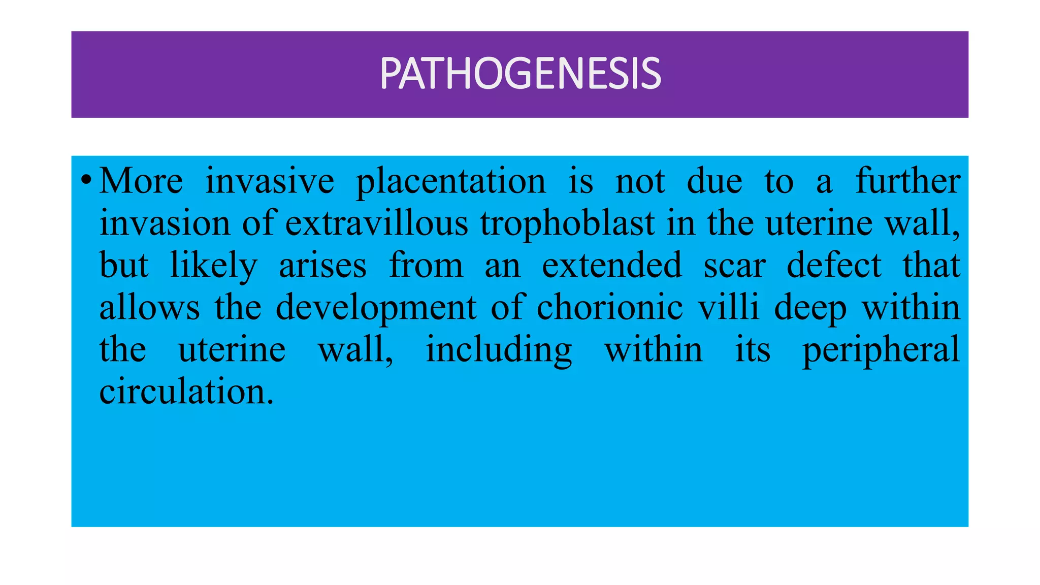 PATHOGENESIS
• More invasive placentation is not due to a further
invasion of extravillous trophoblast in the uterine wall,
but likely arises from an extended scar defect that
allows the development of chorionic villi deep within
the uterine wall, including within its peripheral
circulation.
 