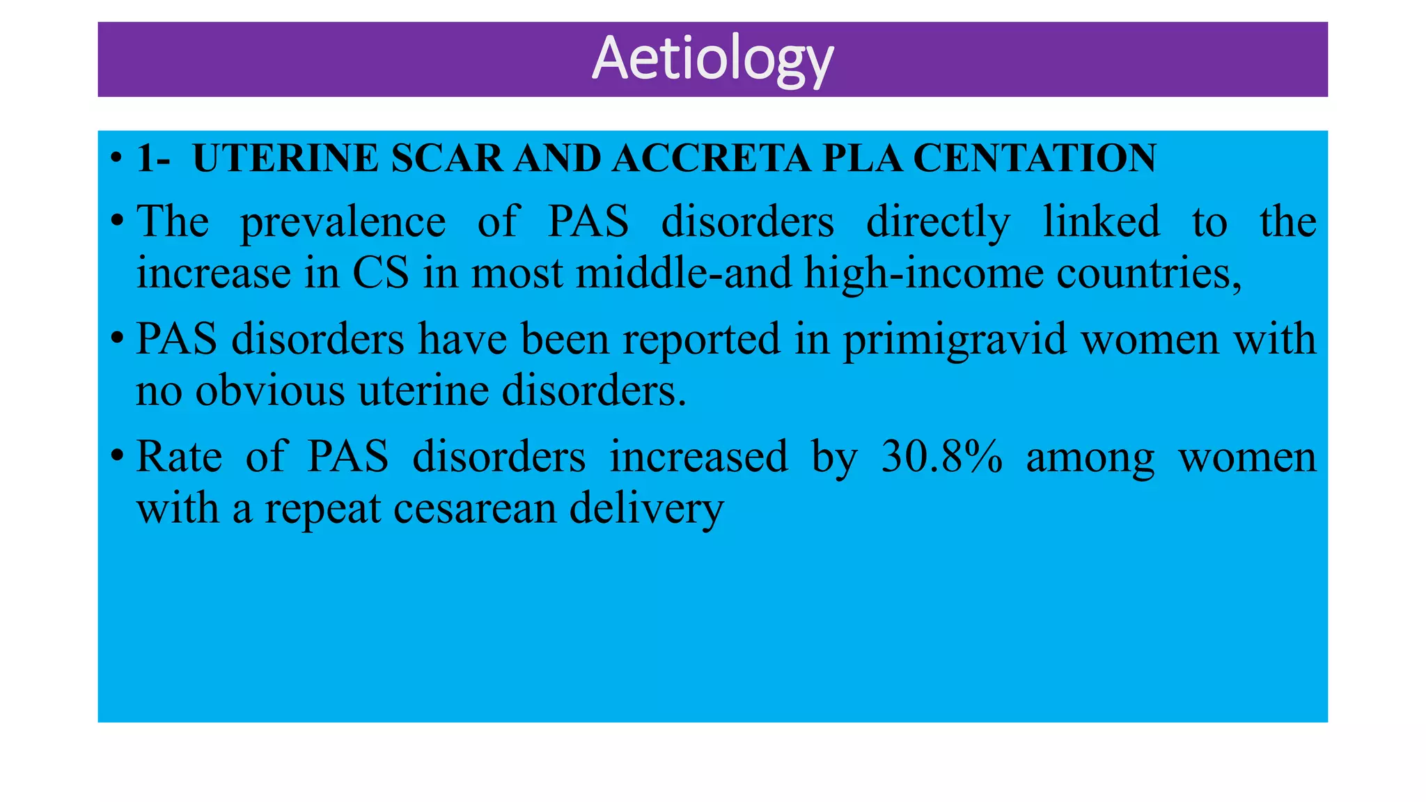 Aetiology
• 1- UTERINE SCAR AND ACCRETA PLA CENTATION
• The prevalence of PAS disorders directly linked to the
increase in CS in most middle-and high-income countries,
• PAS disorders have been reported in primigravid women with
no obvious uterine disorders.
• Rate of PAS disorders increased by 30.8% among women
with a repeat cesarean delivery
 