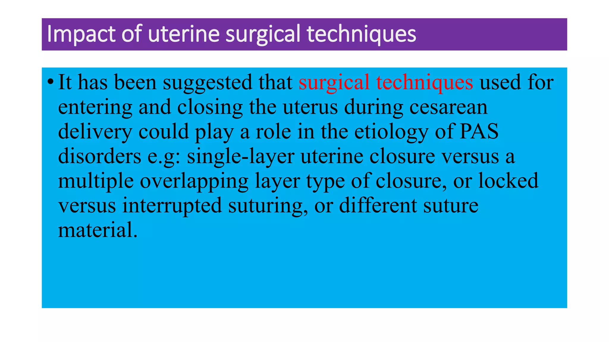 Impact of uterine surgical techniques
• It has been suggested that surgical techniques used for
entering and closing the uterus during cesarean
delivery could play a role in the etiology of PAS
disorders e.g: single-layer uterine closure versus a
multiple overlapping layer type of closure, or locked
versus interrupted suturing, or different suture
material.
 