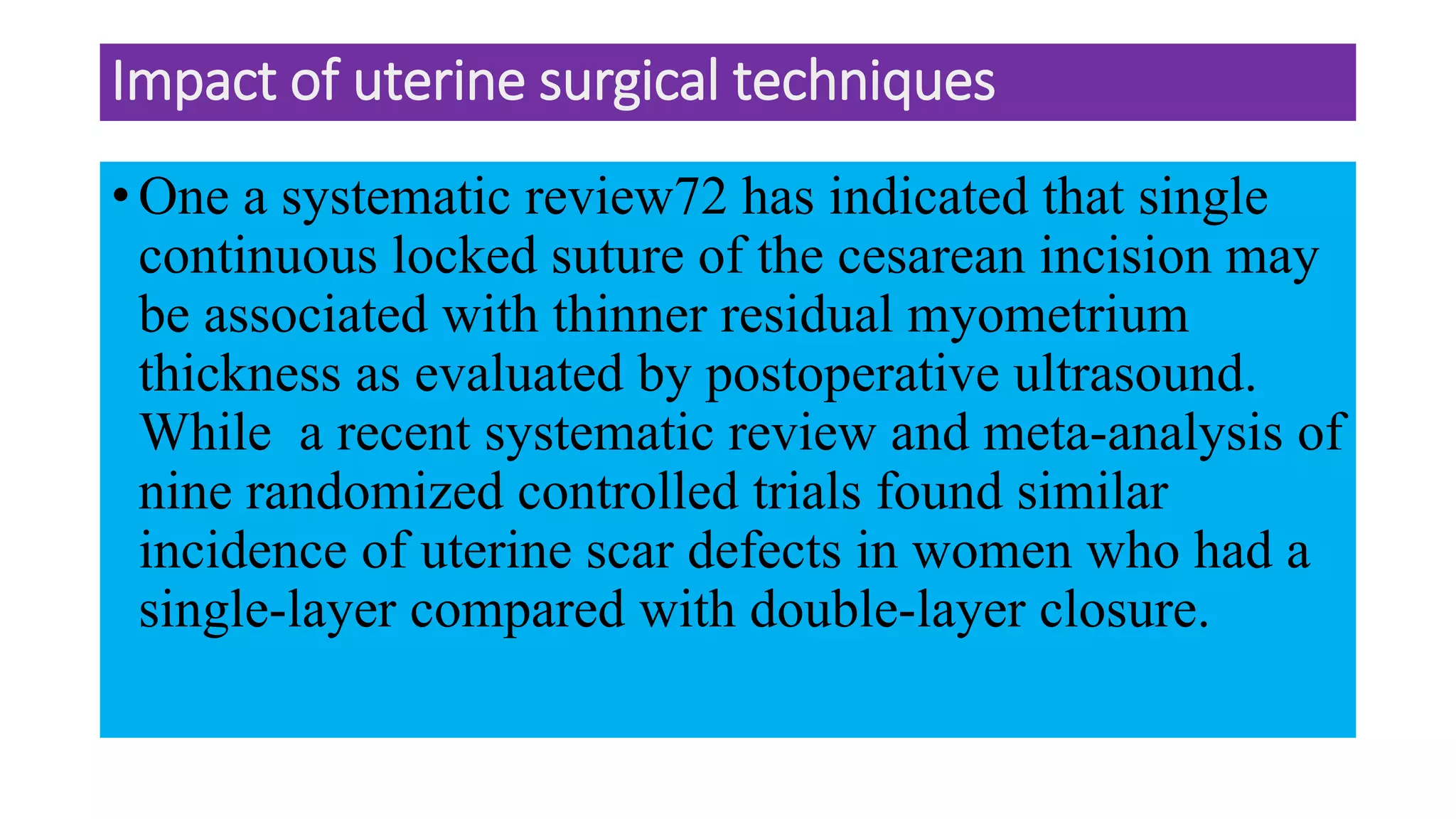 Impact of uterine surgical techniques
• One a systematic review72 has indicated that single
continuous locked suture of the cesarean incision may
be associated with thinner residual myometrium
thickness as evaluated by postoperative ultrasound.
While a recent systematic review and meta-analysis of
nine randomized controlled trials found similar
incidence of uterine scar defects in women who had a
single-layer compared with double-layer closure.
 