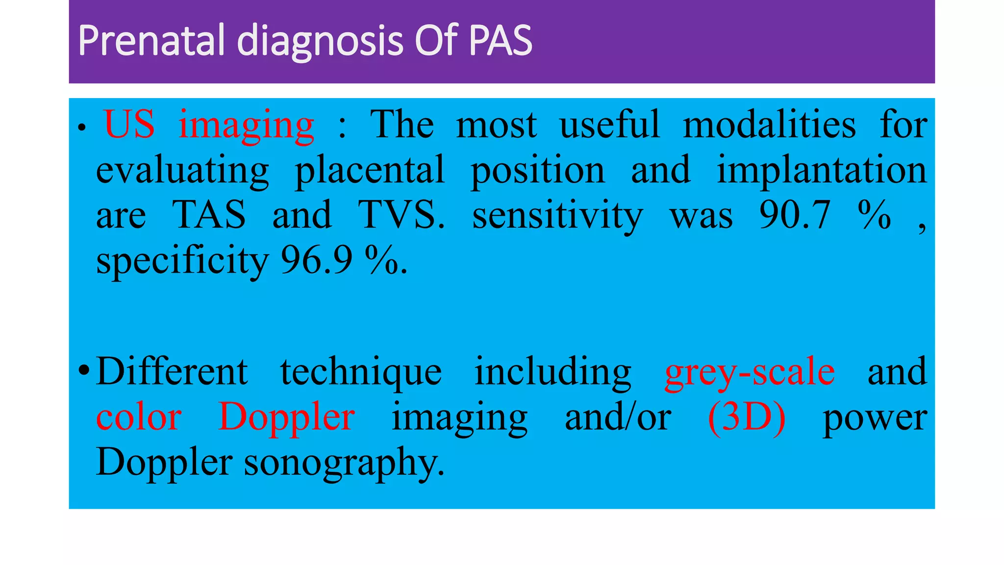 Prenatal diagnosis Of PAS
• US imaging : The most useful modalities for
evaluating placental position and implantation
are TAS and TVS. sensitivity was 90.7 % ,
specificity 96.9 %.
•Different technique including grey-scale and
color Doppler imaging and/or (3D) power
Doppler sonography.
 