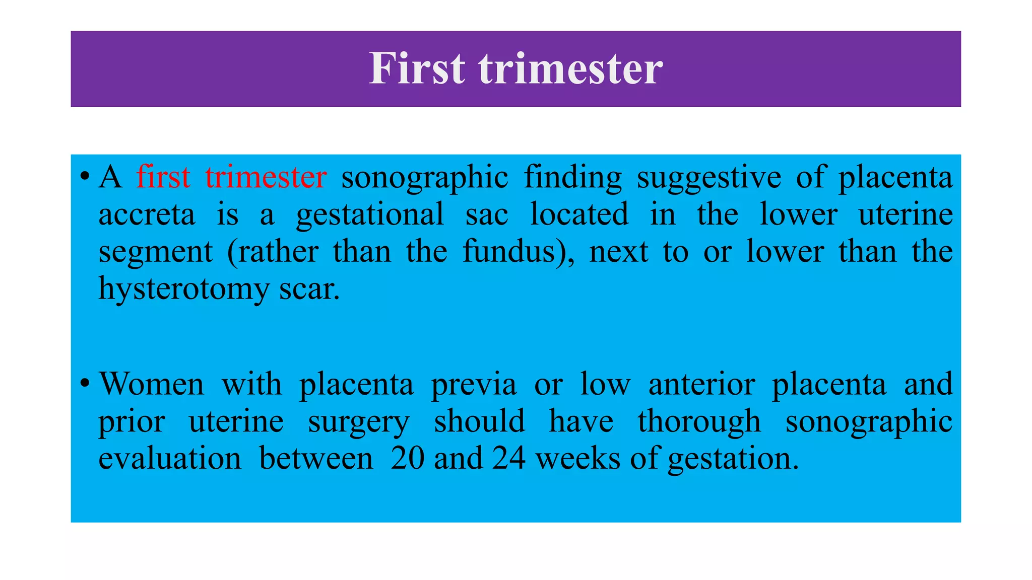 First trimester
• A first trimester sonographic finding suggestive of placenta
accreta is a gestational sac located in the lower uterine
segment (rather than the fundus), next to or lower than the
hysterotomy scar.
• Women with placenta previa or low anterior placenta and
prior uterine surgery should have thorough sonographic
evaluation between 20 and 24 weeks of gestation.
 