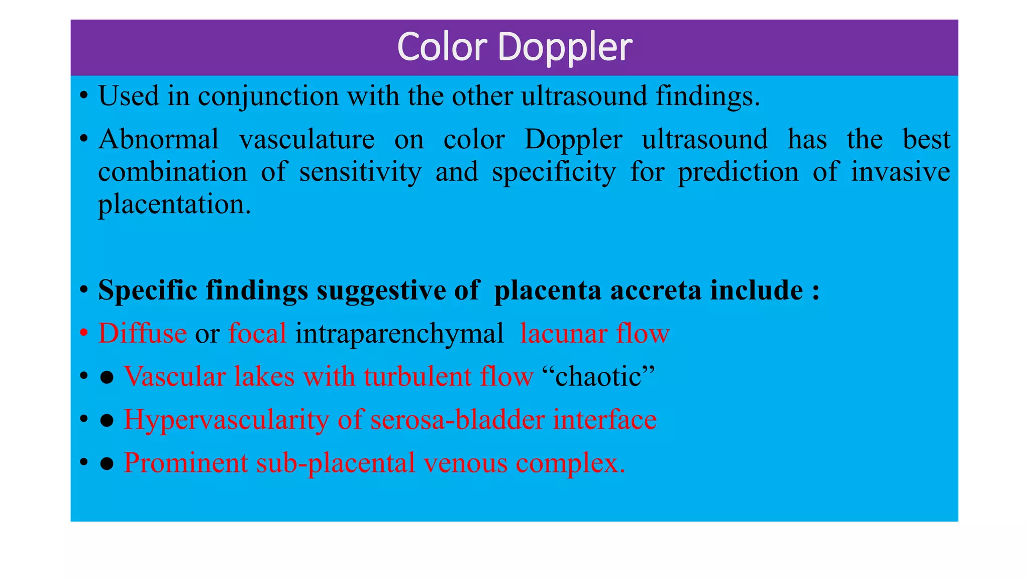 Color Doppler
• Used in conjunction with the other ultrasound findings.
• Abnormal vasculature on color Doppler ultrasound has the best
combination of sensitivity and specificity for prediction of invasive
placentation.
• Specific findings suggestive of placenta accreta include :
• Diffuse or focal intraparenchymal lacunar flow
• ● Vascular lakes with turbulent flow “chaotic”
• ● Hypervascularity of serosa-bladder interface
• ● Prominent sub-placental venous complex.
 