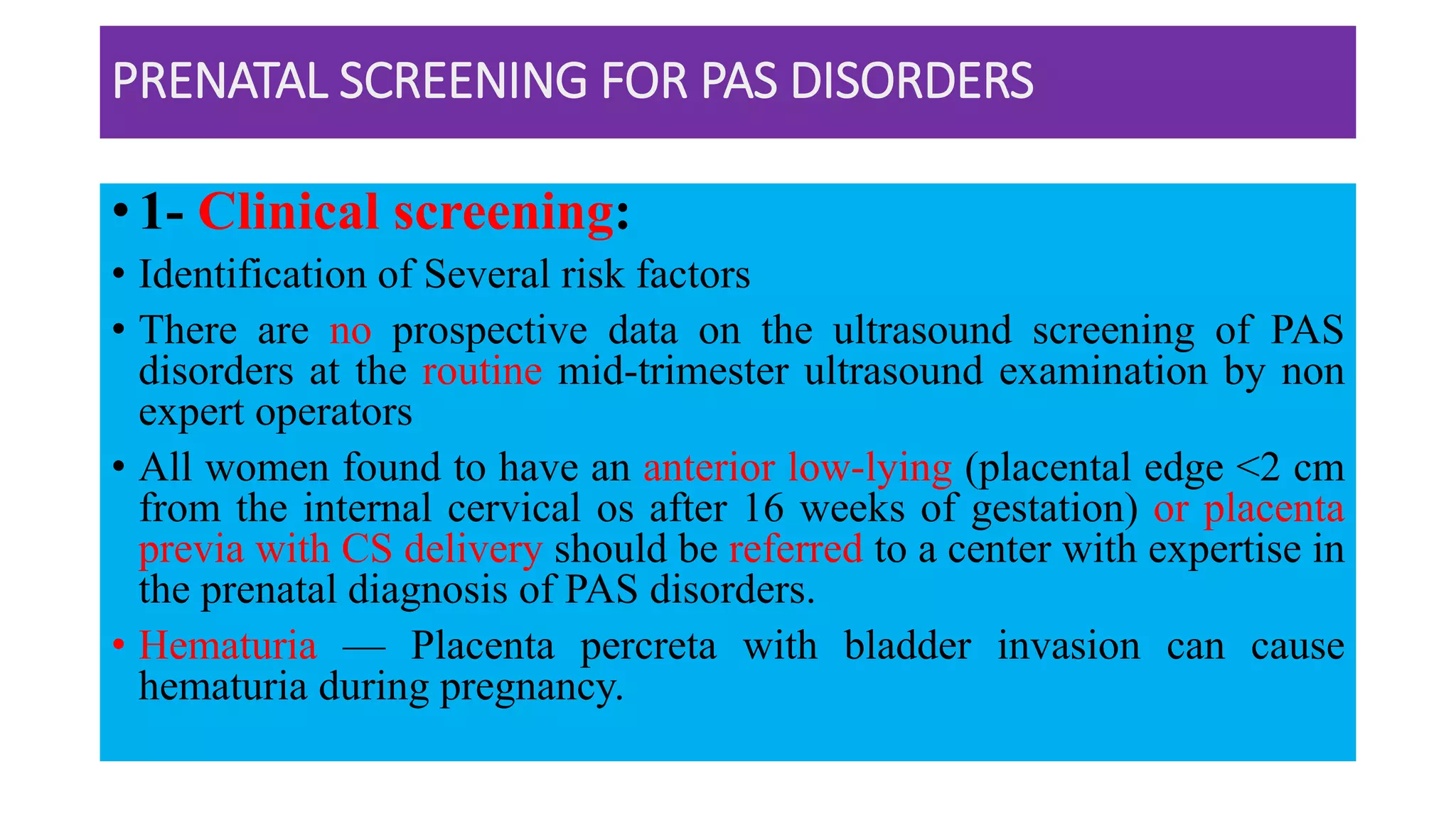 PRENATAL SCREENING FOR PAS DISORDERS
• 1- Clinical screening:
• Identification of Several risk factors
• There are no prospective data on the ultrasound screening of PAS
disorders at the routine mid-trimester ultrasound examination by non
expert operators
• All women found to have an anterior low-lying (placental edge <2 cm
from the internal cervical os after 16 weeks of gestation) or placenta
previa with CS delivery should be referred to a center with expertise in
the prenatal diagnosis of PAS disorders.
• Hematuria — Placenta percreta with bladder invasion can cause
hematuria during pregnancy.
 