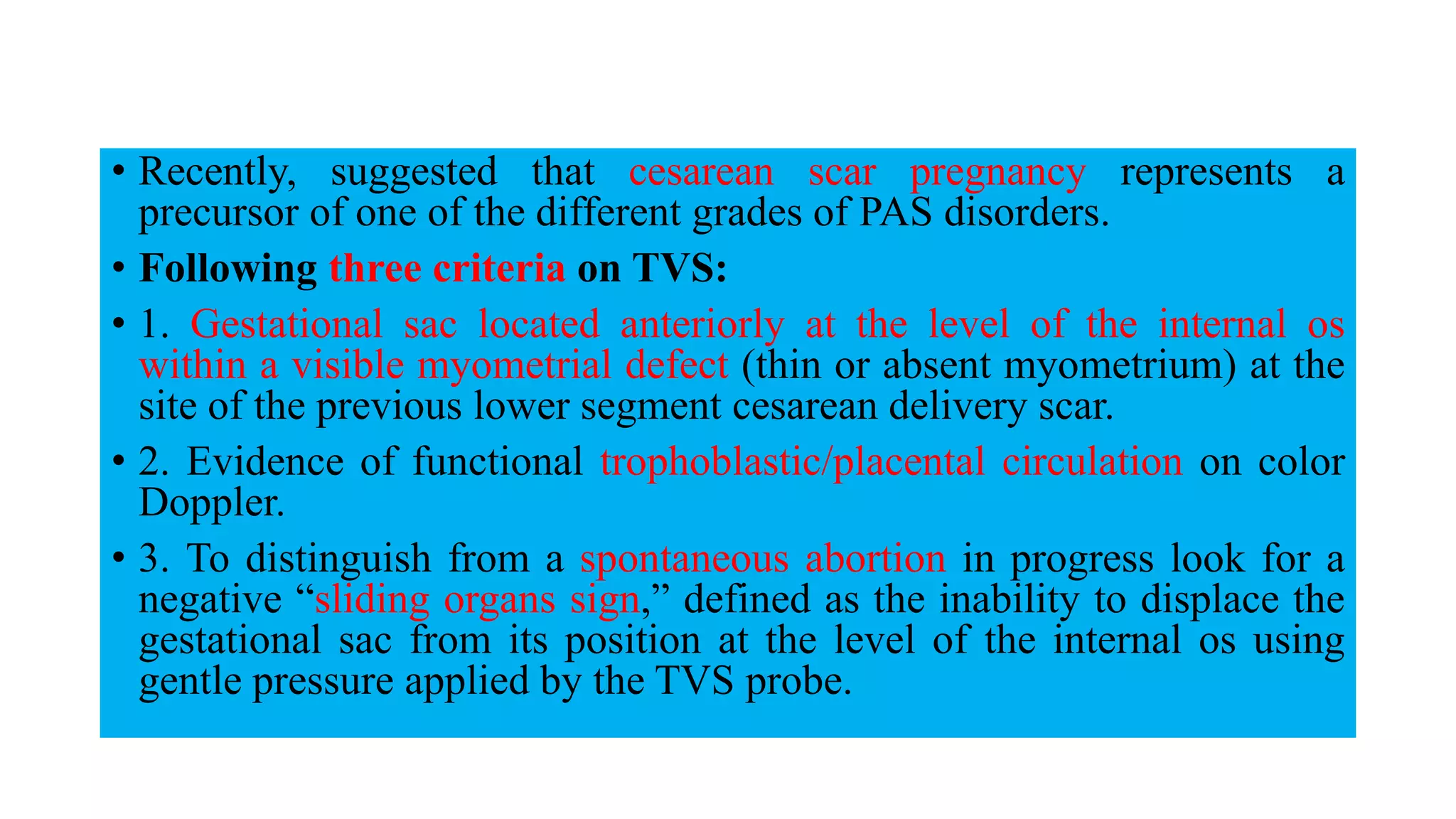• Recently, suggested that cesarean scar pregnancy represents a
precursor of one of the different grades of PAS disorders.
• Following three criteria on TVS:
• 1. Gestational sac located anteriorly at the level of the internal os
within a visible myometrial defect (thin or absent myometrium) at the
site of the previous lower segment cesarean delivery scar.
• 2. Evidence of functional trophoblastic/placental circulation on color
Doppler.
• 3. To distinguish from a spontaneous abortion in progress look for a
negative “sliding organs sign,” defined as the inability to displace the
gestational sac from its position at the level of the internal os using
gentle pressure applied by the TVS probe.
 