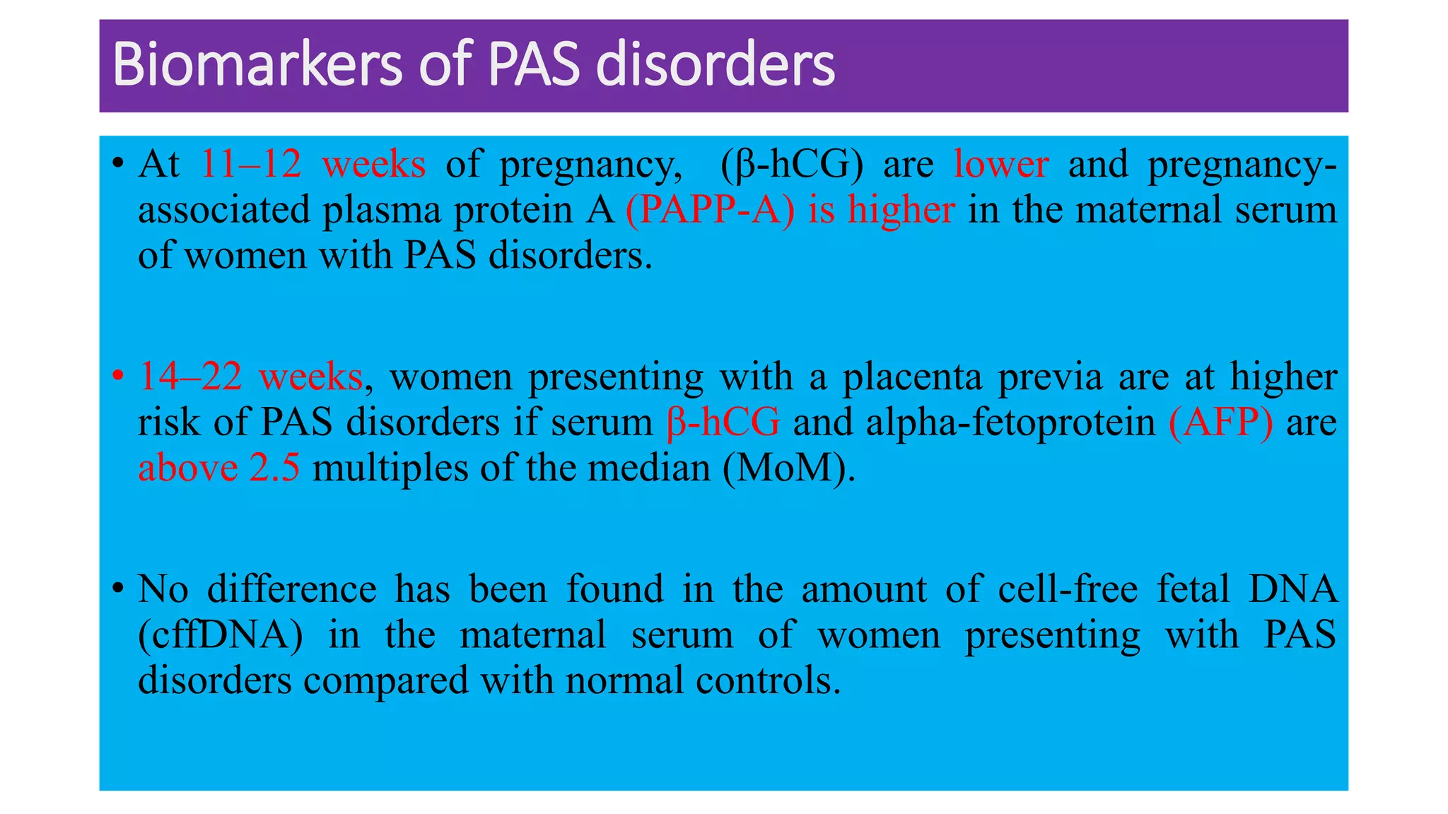 Biomarkers of PAS disorders
• At 11–12 weeks of pregnancy, (β-hCG) are lower and pregnancy-
associated plasma protein A (PAPP-A) is higher in the maternal serum
of women with PAS disorders.
• 14–22 weeks, women presenting with a placenta previa are at higher
risk of PAS disorders if serum β-hCG and alpha-fetoprotein (AFP) are
above 2.5 multiples of the median (MoM).
• No difference has been found in the amount of cell-free fetal DNA
(cffDNA) in the maternal serum of women presenting with PAS
disorders compared with normal controls.
 