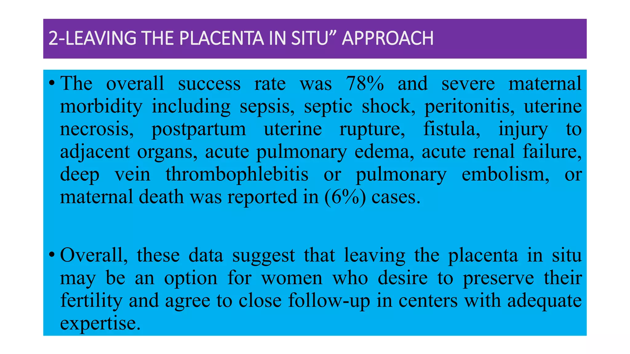2-LEAVING THE PLACENTA IN SITU” APPROACH
• The overall success rate was 78% and severe maternal
morbidity including sepsis, septic shock, peritonitis, uterine
necrosis, postpartum uterine rupture, fistula, injury to
adjacent organs, acute pulmonary edema, acute renal failure,
deep vein thrombophlebitis or pulmonary embolism, or
maternal death was reported in (6%) cases.
• Overall, these data suggest that leaving the placenta in situ
may be an option for women who desire to preserve their
fertility and agree to close follow-up in centers with adequate
expertise.
 