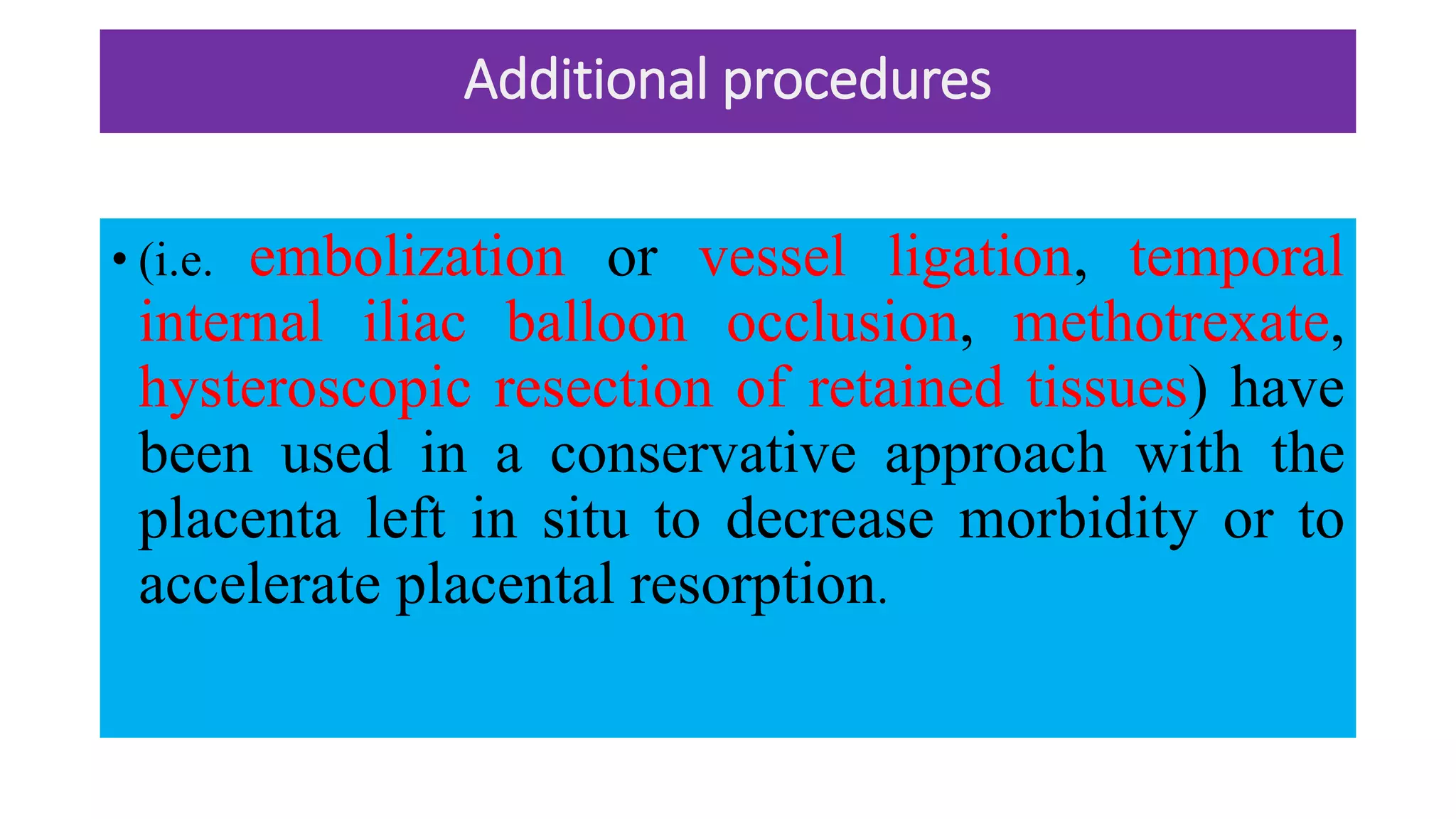 Additional procedures
• (i.e. embolization or vessel ligation, temporal
internal iliac balloon occlusion, methotrexate,
hysteroscopic resection of retained tissues) have
been used in a conservative approach with the
placenta left in situ to decrease morbidity or to
accelerate placental resorption.
 