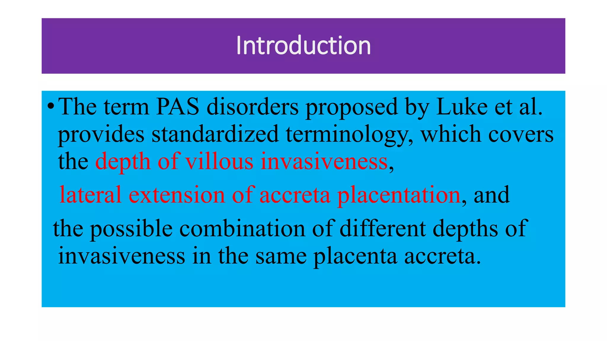 Introduction
•The term PAS disorders proposed by Luke et al.
provides standardized terminology, which covers
the depth of villous invasiveness,
lateral extension of accreta placentation, and
the possible combination of different depths of
invasiveness in the same placenta accreta.
 