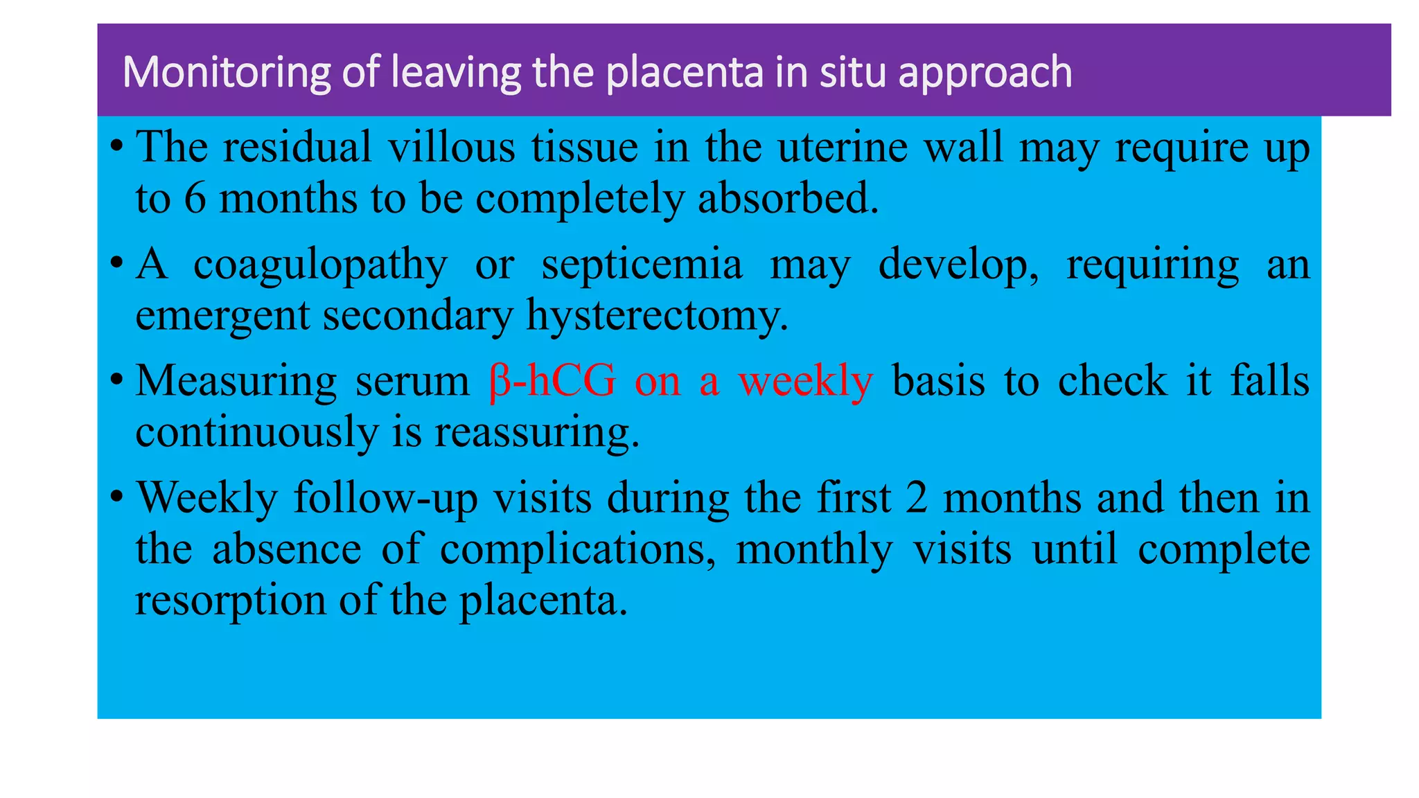 Monitoring of leaving the placenta in situ approach
• The residual villous tissue in the uterine wall may require up
to 6 months to be completely absorbed.
• A coagulopathy or septicemia may develop, requiring an
emergent secondary hysterectomy.
• Measuring serum β-hCG on a weekly basis to check it falls
continuously is reassuring.
• Weekly follow-up visits during the first 2 months and then in
the absence of complications, monthly visits until complete
resorption of the placenta.
 