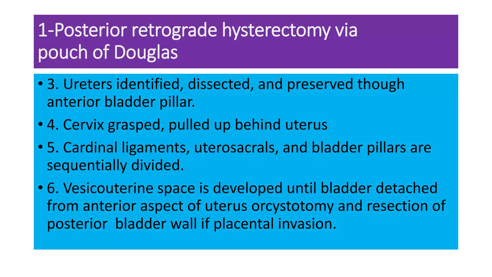 1-Posterior retrograde hysterectomy via
pouch of Douglas
• 3. Ureters identified, dissected, and preserved though
anterior bladder pillar.
• 4. Cervix grasped, pulled up behind uterus
• 5. Cardinal ligaments, uterosacrals, and bladder pillars are
sequentially divided.
• 6. Vesicouterine space is developed until bladder detached
from anterior aspect of uterus orcystotomy and resection of
posterior bladder wall if placental invasion.
 