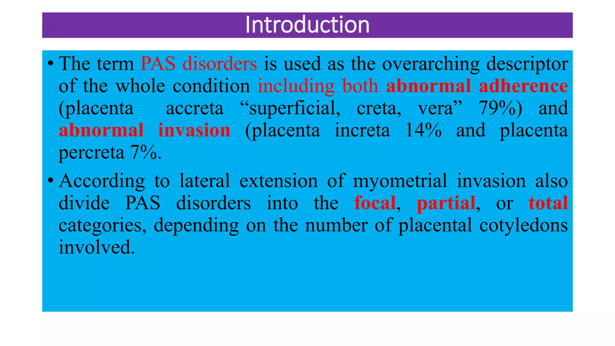 Introduction
• The term PAS disorders is used as the overarching descriptor
of the whole condition including both abnormal adherence
(placenta accreta “superficial, creta, vera” 79%) and
abnormal invasion (placenta increta 14% and placenta
percreta 7%.
• According to lateral extension of myometrial invasion also
divide PAS disorders into the focal, partial, or total
categories, depending on the number of placental cotyledons
involved.
 