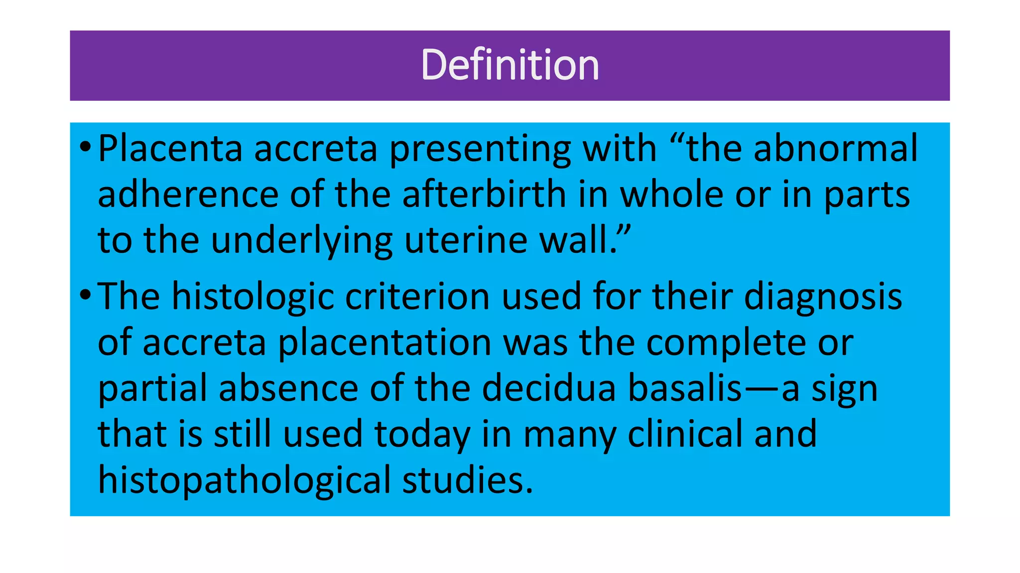 Definition
•Placenta accreta presenting with “the abnormal
adherence of the afterbirth in whole or in parts
to the underlying uterine wall.”
•The histologic criterion used for their diagnosis
of accreta placentation was the complete or
partial absence of the decidua basalis—a sign
that is still used today in many clinical and
histopathological studies.
 